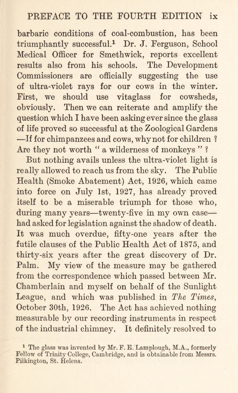 barbaric conditions of coal-combustion, has been triumphantly successful.1 Dr. J. Ferguson, School Medical Officer for Smethwick, reports excellent results also from his schools. The Development Commissioners are officially suggesting the use of ultra-violet rays for our cows in the winter. First, we should use vitaglass for cowTsheds, obviously. Then we can reiterate and amplify the question which I have been asking ever since the glass of life proved so successful at the Zoological Gardens —-If for chimpanzees and cows, why not for children ? Are they not worth “ a wilderness of monkeys ” ? But nothing avails unless the ultra-violet light is really allowed to reach us from the sky. The Public Health (Smoke Abatement) Act, 1926, which came into force on July 1st, 1927, has already proved itself to be a miserable triumph for those who, during many years—twenty-five in my own case— had asked for legislation against the shadow of death. It was much overdue, fifty-one years after the futile clauses of the Public Health Act of 1875, and thirty-six years after the great discovery of Dr. Palm. My view of the measure may be gathered from the correspondence which passed between Mr. Chamberlain and myself on behalf of the Sunlight League, and which was published in The Times, October 30th, 1926. The Act has achieved nothing measurable by our recording instruments in respect of the industrial chimney. It definitely resolved to 1 The glass was invented by Mr. F. E. Lamplough, M.A., formerly Fellow of Trinity College, Cambridge, and is obtainable from Messrs. Piikington, St. Helens.