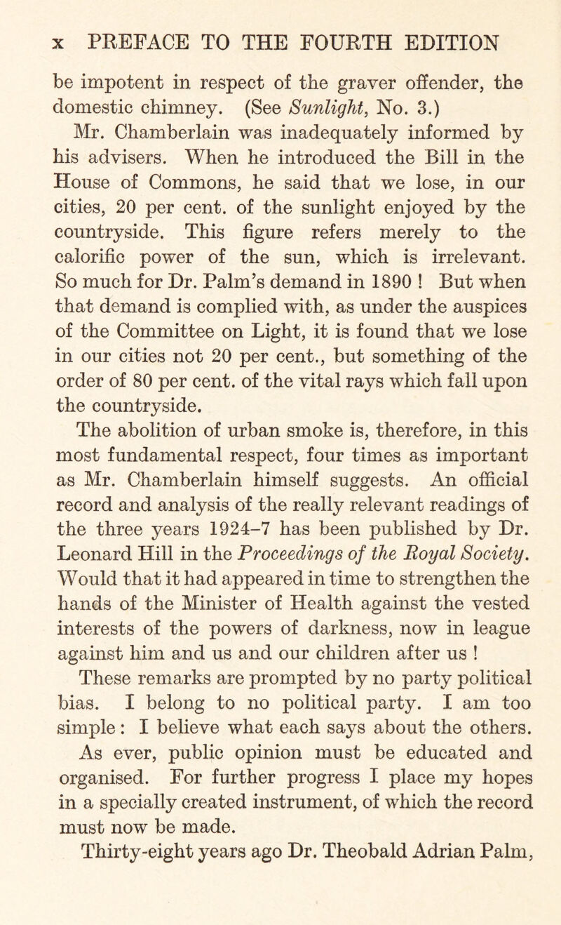 be impotent in respect of the graver offender, the domestic chimney. (See Sunlight, No. 3.) Mr. Chamberlain was inadequately informed by his advisers. When he introduced the Bill in the House of Commons, he said that we lose, in our cities, 20 per cent, of the sunlight enjoyed by the countryside. This figure refers merely to the calorific power of the sun, which is irrelevant. So much for Dr. Palm’s demand in 1890 ! But when that demand is complied with, as under the auspices of the Committee on Light, it is found that we lose in our cities not 20 per cent., but something of the order of 80 per cent, of the vital rays which fall upon the countryside. The abolition of urban smoke is, therefore, in this most fundamental respect, four times as important as Mr. Chamberlain himself suggests. An official record and analysis of the really relevant readings of the three years 1924-7 has been published by Dr. Leonard Hill in the Proceedings of the Royal Society. Would that it had appeared in time to strengthen the hands of the Minister of Health against the vested interests of the powers of darkness, now in league against him and us and our children after us ! These remarks are prompted by no party political bias. I belong to no political party. I am too simple: I believe what each says about the others. As ever, public opinion must be educated and organised. For further progress I place my hopes in a specially created instrument, of which the record must now be made. Thirty-eight years ago Dr. Theobald Adrian Palm,