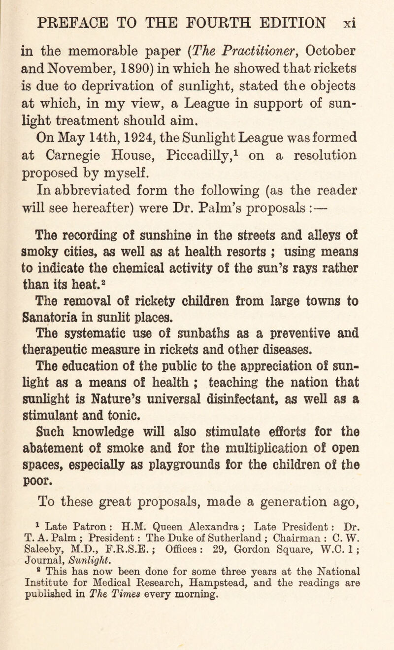 in the memorable paper (The Practitioner, October and November, 1890) in which he showed that rickets is due to deprivation of sunlight, stated the objects at which, in my view, a League in support of sun¬ light treatment should aim. On May 14th, 1924, the Sunlight League was formed at Carnegie House, Piccadilly,1 on a resolution proposed by myself. In abbreviated form the following (as the reader will see hereafter) were Dr. Palm’s proposals :— The recording of sunshine in the streets and alleys of smoky cities, as well as at health resorts ; using means to indicate the chemical activity of the sun’s rays rather than its heat.2 The removal of rickety children from large towns to Sanatoria in sunlit places. The systematic use of sunbaths as a preventive and therapeutic measure in rickets and other diseases. The education of the public to the appreciation of sun¬ light as a means of health ; teaching the nation that sunlight is Nature’s universal disinfectant, as well as a stimulant and tonic. Such knowledge will also stimulate efforts for the abatement of smoke and for the multiplication of open spaces, especially as playgrounds for the children of the poor. To these great proposals, made a generation ago, 1 Late Patron : H.M. Queen Alexandra ; Late President: Dr. T. A. Palm ; President: The Duke of Sutherland ; Chairman : C. W. Saleeby, M.D., P.R.S.E.; Offices : 29, Gordon Square, W.C. 1 ; Journal, Sunlight. 2 This has now been done for some three years at the National Institute for Medical Research, Hampstead, and the readings are published in The Times every morning.