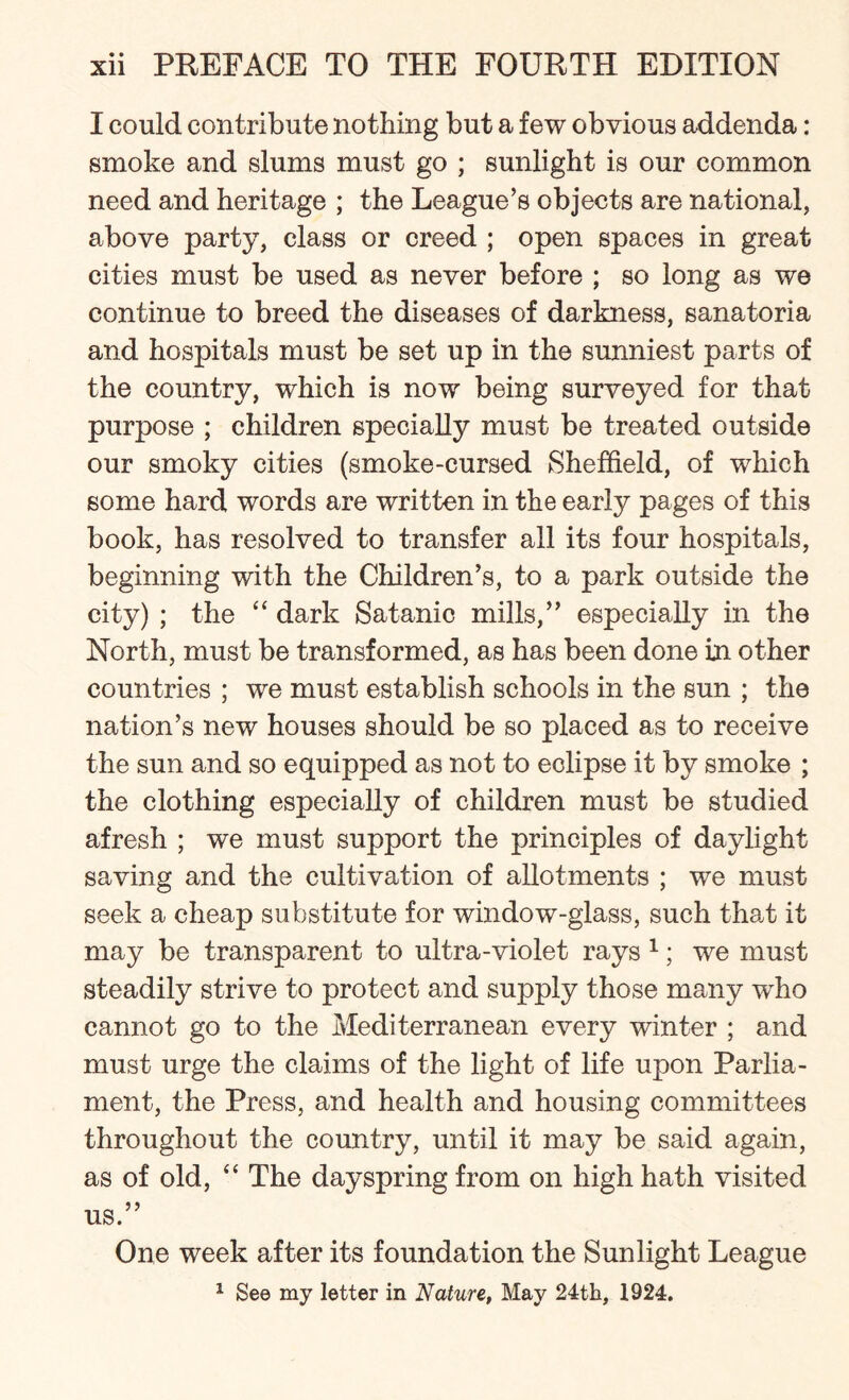 I could contribute nothing but a few obvious addenda: smoke and slums must go ; sunlight is our common need and heritage ; the League’s objects are national, above party, class or creed ; open spaces in great cities must be used as never before ; so long as we continue to breed the diseases of darkness, sanatoria and hospitals must be set up in the sunniest parts of the country, which is now being surveyed for that purpose ; children specially must be treated outside our smoky cities (smoke-cursed Sheffield, of which some hard words are written in the early pages of this book, has resolved to transfer all its four hospitals, beginning with the Children’s, to a park outside the city) ; the “ dark Satanic mills,” especially in the North, must be transformed, as has been done in other countries ; we must establish schools in the sun ; the nation’s new houses should be so placed as to receive the sun and so equipped as not to eclipse it by smoke ; the clothing especially of children must be studied afresh ; we must support the principles of daylight saving and the cultivation of allotments ; we must seek a cheap substitute for window-glass, such that it may be transparent to ultra-violet rays 1; we must steadily strive to protect and supply those many who cannot go to the Mediterranean every winter ; and must urge the claims of the light of life upon Parlia¬ ment, the Press, and health and housing committees throughout the country, until it may be said again, as of old, “ The dayspring from on high hath visited us.” One week after its foundation the Sunlight League 1 See my letter in Nature, May 24th, 1924.