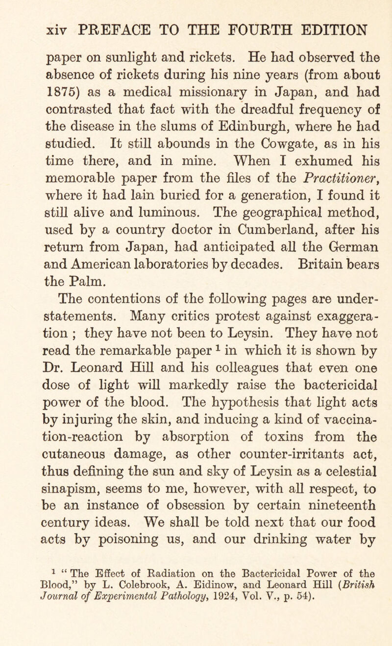 paper on sunlight and rickets. He had observed the absence of rickets during his nine years (from about 1875) as a medical missionary in Japan, and had contrasted that fact with the dreadful frequency of the disease in the slums of Edinburgh, where he had studied. It still abounds in the Cowgate, as in his time there, and in mine. When I exhumed his memorable paper from the files of the Practitioner, where it had lain buried for a generation, I found it still alive and luminous. The geographical method, used by a country doctor in Cumberland, after his return from Japan, had anticipated all the German and American laboratories by decades. Britain bears the Palm. The contentions of the following pages are under¬ statements. Many critics protest against exaggera¬ tion ; they have not been to Leysin. They have not read the remarkable paper 1 in which it is shown by Dr. Leonard Hill and his colleagues that even one dose of light will markedly raise the bactericidal power of the blood. The hypothesis that light acts by injuring the skin, and inducing a kind of vaccina¬ tion-reaction by absorption of toxins from the cutaneous damage, as other counter-irritants act, thus defining the sun and sky of Leysin as a celestial sinapism, seems to me, however, with all respect, to be an instance of obsession by certain nineteenth century ideas. We shall be told next that our food acts by poisoning us, and our drinking water by 1 “ The Effect of Radiation on the Bactericidal Power of the Blood,” by L. Colebrook, A. Eidinow, and Leonard Hill (British Journal of Experimental Pathology, 1924, Vol. V., p. 54).