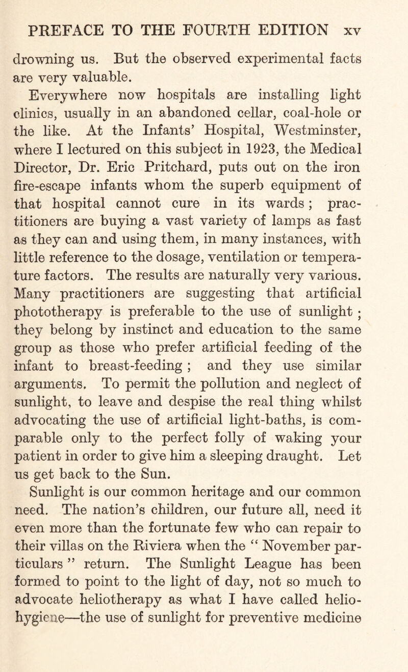 drowning us. But the observed experimental facts are very valuable. Everywhere now hospitals are installing light clinics, usually in an abandoned cellar, coal-hole or the like. At the Infants’ Hospital, Westminster, where I lectured on this subject in 1923, the Medical Director, Dr. Eric Pritchard, puts out on the iron fire-escape infants whom the superb equipment of that hospital cannot cure in its wards; prac¬ titioners are buying a vast variety of lamps as fast as they can and using them, in many instances, with little reference to the dosage, ventilation or tempera¬ ture factors. The results are naturally very various. Many practitioners are suggesting that artificial phototherapy is preferable to the use of sunlight ; they belong by instinct and education to the same group as those who prefer artificial feeding of the infant to breast-feeding; and they use similar arguments. To permit the pollution and neglect of sunlight, to leave and despise the real thing whilst advocating the use of artificial light-baths, is com¬ parable only to the perfect folly of waking your patient in order to give him a sleeping draught. Let us get back to the Sun. Sunlight is our common heritage and our common need. The nation’s children, our future all, need it even more than the fortunate few who can repair to their villas on the Riviera when the “ November par¬ ticulars ” return. The Sunlight League has been formed to point to the light of day, not so much to advocate heliotherapy as what I have called helio- hygiene—the use of sunlight for preventive medicine