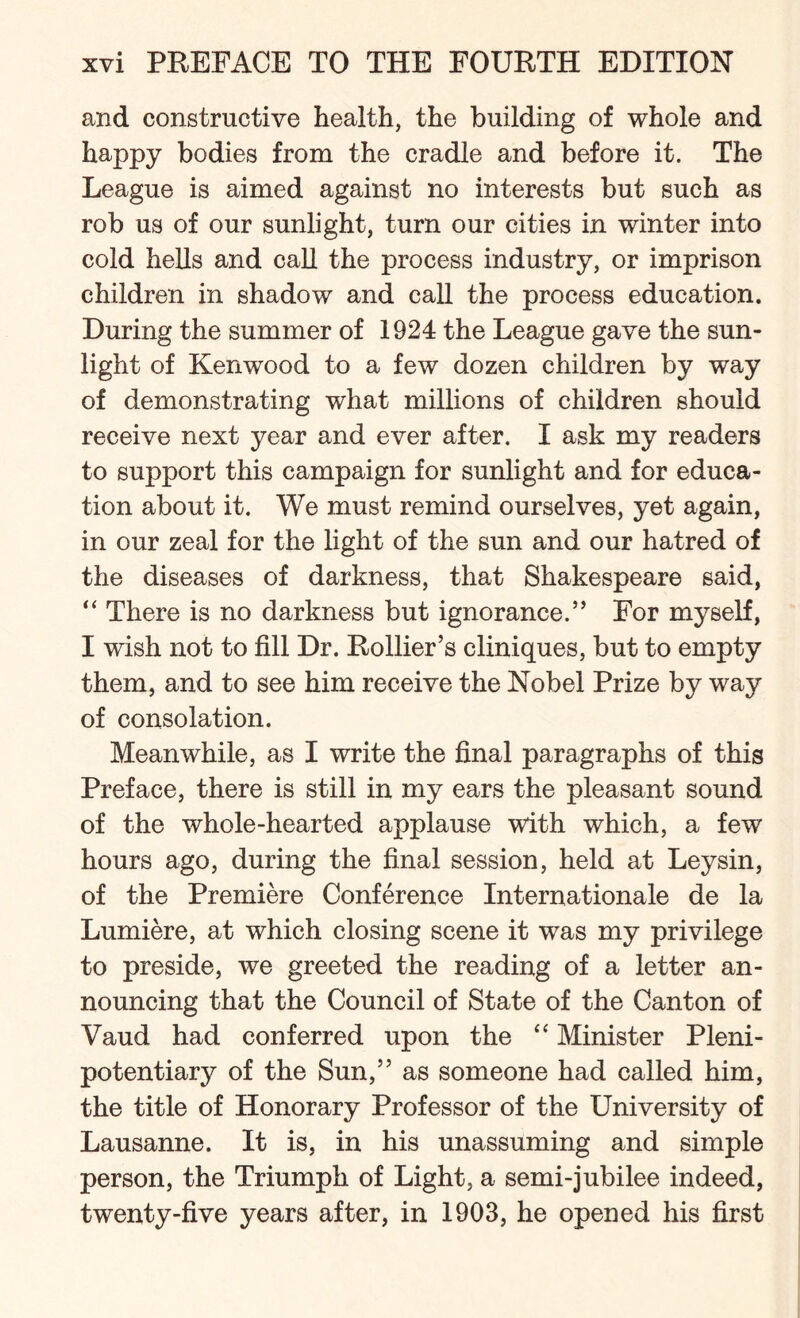 and constructive health, the building of whole and happy bodies from the cradle and before it. The League is aimed against no interests but such as rob us of our sunlight, turn our cities in winter into cold hells and call the process industry, or imprison children in shadow and call the process education. During the summer of 1924 the League gave the sun¬ light of Kenwood to a few dozen children by way of demonstrating what millions of children should receive next year and ever after. I ask my readers to support this campaign for sunlight and for educa¬ tion about it. We must remind ourselves, yet again, in our zeal for the light of the sun and our hatred of the diseases of darkness, that Shakespeare said, “ There is no darkness but ignorance.” For myself, I wish not to fill Dr. Rollier’s cliniques, but to empty them, and to see him receive the Nobel Prize by way of consolation. Meanwhile, as I write the final paragraphs of this Preface, there is still in my ears the pleasant sound of the whole-hearted applause with which, a few' hours ago, during the final session, held at Ley sin, of the Premiere Conference Internationale de la Lumiere, at which closing scene it was my privilege to preside, we greeted the reading of a letter an¬ nouncing that the Council of State of the Canton of Vaud had conferred upon the “ Minister Pleni¬ potentiary of the Sun,” as someone had called him, the title of Honorary Professor of the University of Lausanne. It is, in his unassuming and simple person, the Triumph of Light, a semi-jubilee indeed, twenty-five years after, in 1903, he opened his first