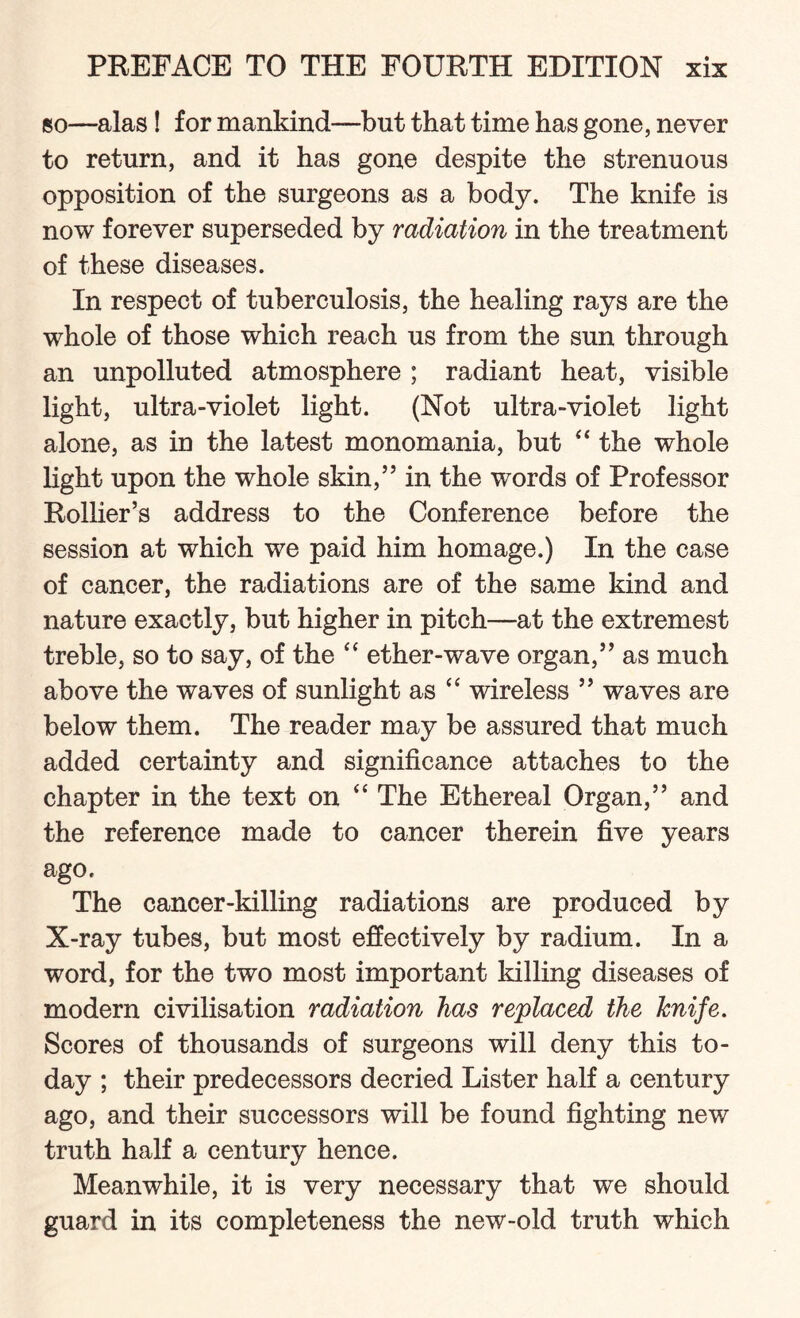 so—alas! for mankind—but that time has gone, never to return, and it has gone despite the strenuous opposition of the surgeons as a body. The knife is now forever superseded by radiation in the treatment of these diseases. In respect of tuberculosis, the healing rays are the whole of those which reach us from the sun through an unpolluted atmosphere ; radiant heat, visible light, ultra-violet light. (Not ultra-violet light alone, as in the latest monomania, but “ the whole light upon the whole skin,” in the words of Professor Rollier’s address to the Conference before the session at which we paid him homage.) In the case of cancer, the radiations are of the same kind and nature exactly, but higher in pitch—at the extremest treble, so to say, of the “ ether-wave organ,” as much above the waves of sunlight as “ wireless ” waves are below them. The reader may be assured that much added certainty and significance attaches to the chapter in the text on “ The Ethereal Organ,” and the reference made to cancer therein five years ago. The cancer-killing radiations are produced by X-ray tubes, but most effectively by radium. In a word, for the two most important killing diseases of modern civilisation radiation has replaced the knife. Scores of thousands of surgeons will deny this to¬ day ; their predecessors decried Lister half a century ago, and their successors will be found fighting new truth half a century hence. Meanwhile, it is very necessary that we should guard in its completeness the new-old truth which