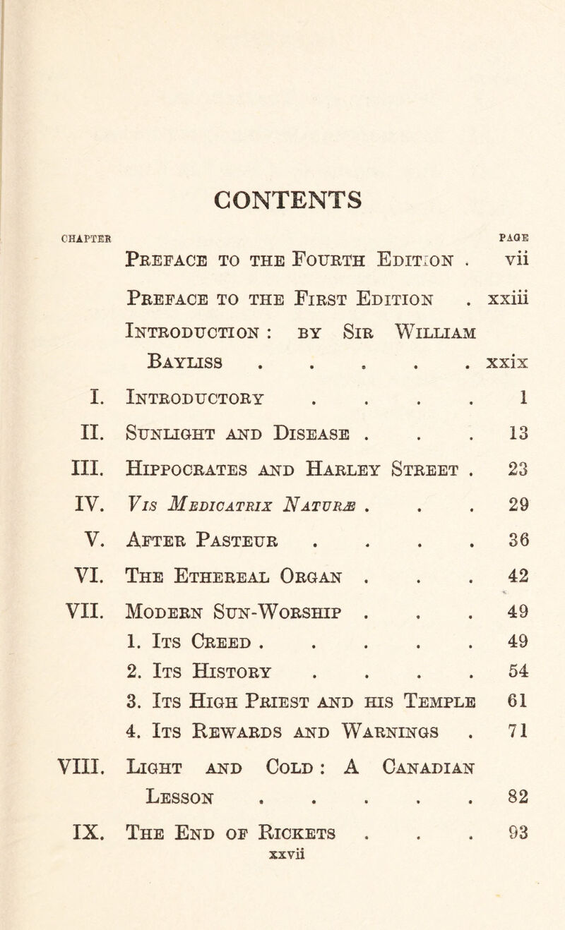 CONTENTS CHAPTER Preface to the Fourth Edition . PAGE • » VII Preface to the First Edition xxiii Introduction : by Sir William Bayliss • • xxix I. Introductory • • 1 II. Sunlight and Disease . • • 13 III. Hippocrates and Harley Street . 23 IV. Vis Medicatrix Nature . • • 29 V. After Pasteur • • 36 VI. The Ethereal Organ . • 0 42 VII. Modern Sun-Worship . <9 • 49 1. Its Creed . • • 49 2. Its History • • 54 3. Its High Priest and his Temple 61 4. Its Rewards and Warnings 71 VIII. Light and Cold : A Canadian Lesson • • 82 IX. The End of Rickets * « 93