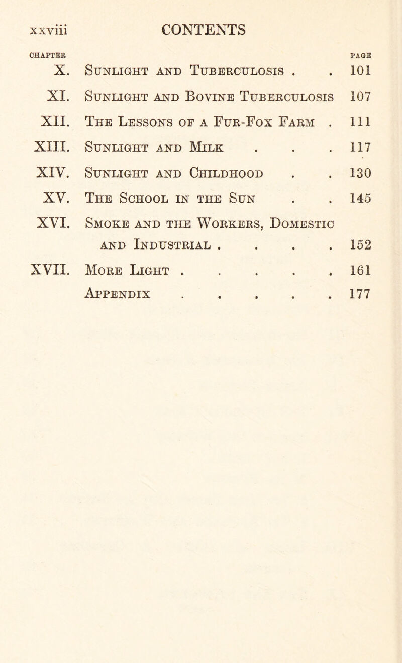 CHAPTER PAGE X. Sunlight and Tuberculosis . 101 XL Sunlight and Bovine Tuberculosis 107 XII. The Lessons of a Fur-Fox Farm . 111 XIII. Sunlight and Milk 117 XIV. Sunlight and Childhood 130 XV. The School in the Sun 145 XVI. Smoke and the Workers, Domestic and Industrial .... 152 XVII. More Light ..... 161 Appendix ..... 177