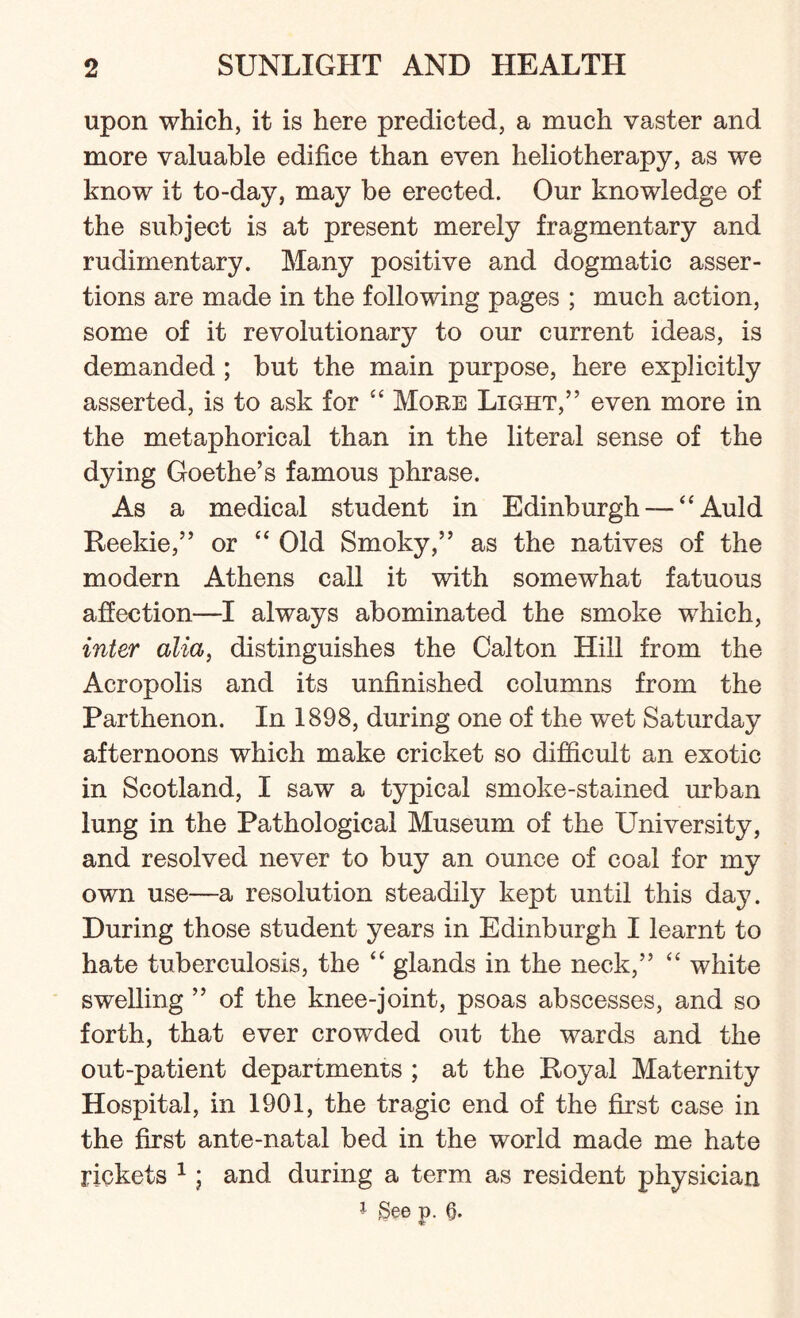 upon which, it is here predicted, a much vaster and more valuable edifice than even heliotherapy, as we know it to-day, may be erected. Our knowledge of the subject is at present merely fragmentary and rudimentary. Many positive and dogmatic asser¬ tions are made in the following pages ; much action, some of it revolutionary to our current ideas, is demanded ; but the main purpose, here explicitly asserted, is to ask for “ More Light,” even more in the metaphorical than in the literal sense of the dying Goethe’s famous phrase. As a medical student in Edinburgh — “Auld Reekie,” or “ Old Smoky,” as the natives of the modern Athens call it with somewhat fatuous affection—I always abominated the smoke which, inter alia, distinguishes the Calton Hill from the Acropolis and its unfinished columns from the Parthenon. In 1898, during one of the wet Saturday afternoons which make cricket so difficult an exotic in Scotland, I saw a typical smoke-stained urban lung in the Pathological Museum of the University, and resolved never to buy an ounce of coal for my own use—a resolution steadily kept until this day. During those student years in Edinburgh I learnt to hate tuberculosis, the “ glands in the neck,” “ white swelling ” of the knee-joint, psoas abscesses, and so forth, that ever crowded out the wards and the out-patient departments ; at the Royal Maternity Hospital, in 1901, the tragic end of the first case in the first ante-natal bed in the world made me hate rickets 1; and during a term as resident physician 1 gee p. 6.