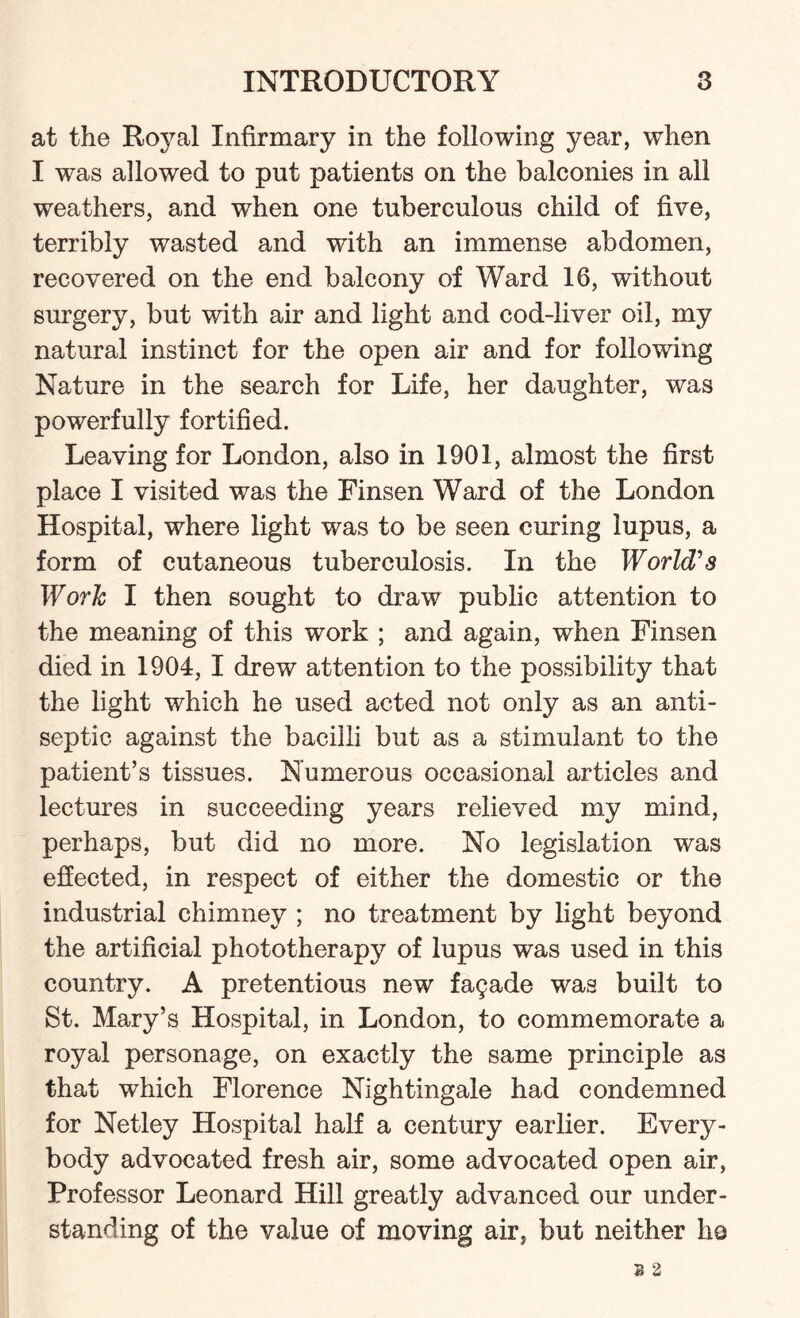 at the Royal Infirmary in the following year, when I was allowed to put patients on the balconies in all weathers, and when one tuberculous child of five, terribly wasted and with an immense abdomen, recovered on the end balcony of Ward 16, without surgery, but with air and light and cod-liver oil, my natural instinct for the open air and for following Nature in the search for Life, her daughter, was powerfully fortified. Leaving for London, also in 1901, almost the first place I visited was the Finsen Ward of the London Hospital, where light was to be seen curing lupus, a form of cutaneous tuberculosis. In the World's Work I then sought to draw public attention to the meaning of this work ; and again, when Finsen died in 1904, I drew attention to the possibility that the light which he used acted not only as an anti¬ septic against the bacilli but as a stimulant to the patient’s tissues. Numerous occasional articles and lectures in succeeding years relieved my mind, perhaps, but did no more. No legislation was effected, in respect of either the domestic or the industrial chimney ; no treatment by light beyond the artificial phototherapy of lupus was used in this country. A pretentious new fagade was built to St. Mary’s Hospital, in London, to commemorate a royal personage, on exactly the same principle as that which Florence Nightingale had condemned for Netley Hospital half a century earlier. Every¬ body advocated fresh air, some advocated open air, Professor Leonard Hill greatly advanced our under¬ standing of the value of moving air, but neither Iiq