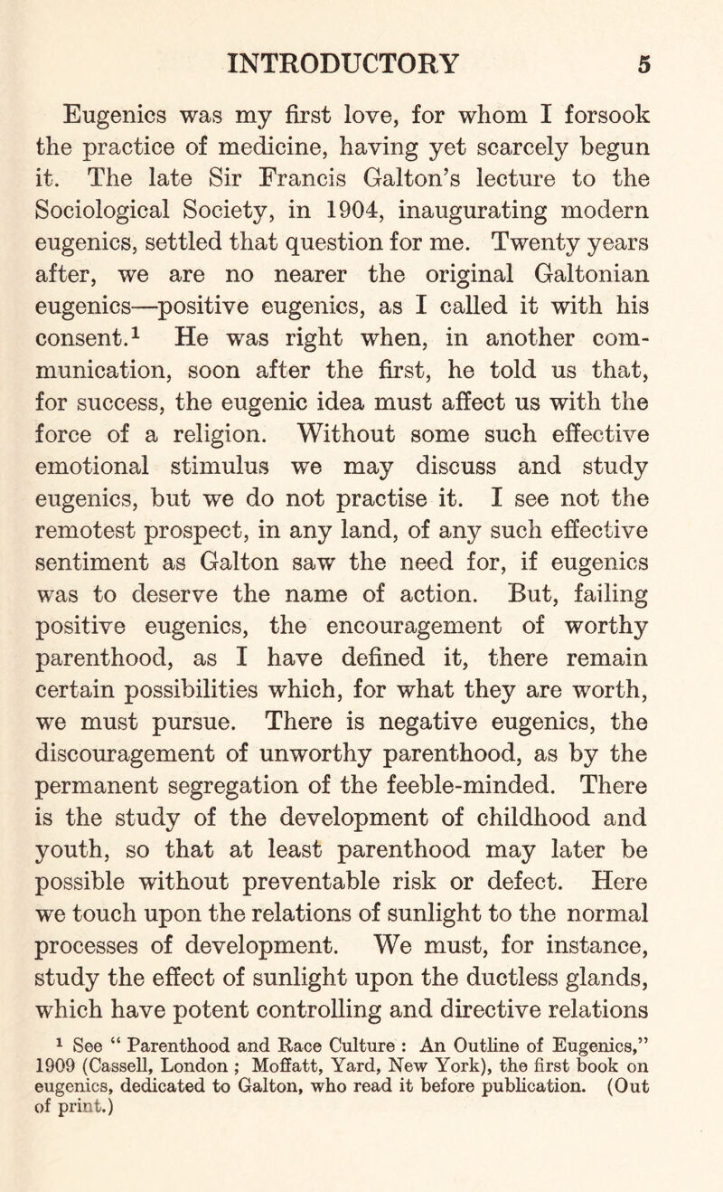 Eugenics was my first love, for whom I forsook the practice of medicine, having yet scarcely begun it. The late Sir Francis Galton’s lecture to the Sociological Society, in 1904, inaugurating modern eugenics, settled that question for me. Twenty years after, we are no nearer the original Galtonian eugenics—positive eugenics, as I called it with his consent.1 He was right when, in another com¬ munication, soon after the first, he told us that, for success, the eugenic idea must affect us with the force of a religion. Without some such effective emotional stimulus we may discuss and study eugenics, but we do not practise it. I see not the remotest prospect, in any land, of any such effective sentiment as Galton saw the need for, if eugenics was to deserve the name of action. But, failing positive eugenics, the encouragement of worthy parenthood, as I have defined it, there remain certain possibilities which, for what they are worth, we must pursue. There is negative eugenics, the discouragement of unworthy parenthood, as by the permanent segregation of the feeble-minded. There is the study of the development of childhood and youth, so that at least parenthood may later be possible without preventable risk or defect. Here we touch upon the relations of sunlight to the normal processes of development. We must, for instance, study the effect of sunlight upon the ductless glands, which have potent controlling and directive relations 1 See “ Parenthood and Race Culture : An Outline of Eugenics,” 1909 (Cassell, London ; MoSatt, Yard, New York), the first book on eugenics, dedicated to Galton, who read it before publication. (Out of print.)