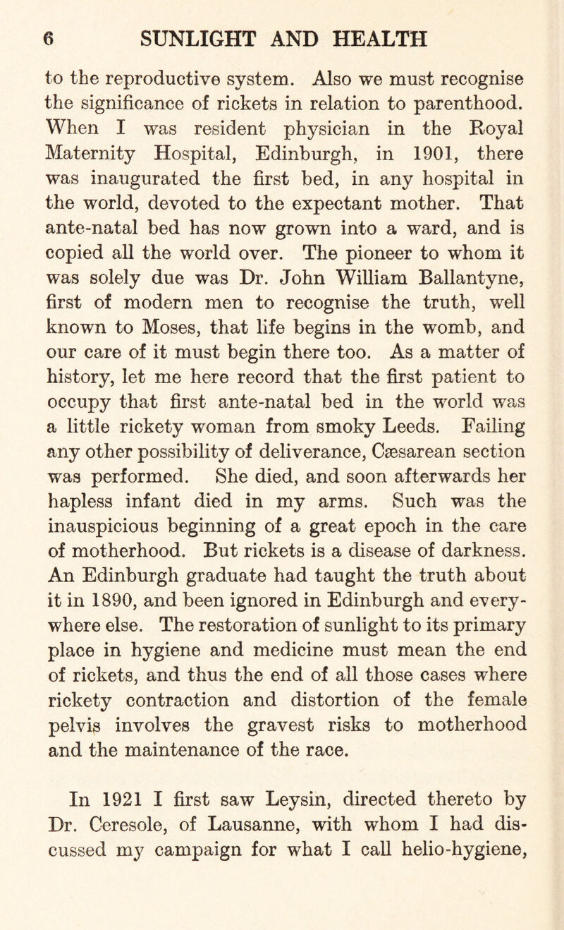 to the reproductive system. Also we must recognise the significance of rickets in relation to parenthood. When I was resident physician in the Royal Maternity Hospital, Edinburgh, in 1901, there was inaugurated the first bed, in any hospital in the world, devoted to the expectant mother. That ante-natal bed has now grown into a wTard, and is copied all the world over. The pioneer to whom it was solely due was Dr. John William Ballantyne, first of modern men to recognise the truth, well known to Moses, that life begins in the womb, and our care of it must begin there too. As a matter of history, let me here record that the first patient to occupy that first ante-natal bed in the world was a little rickety woman from smoky Leeds. Failing any other possibility of deliverance, Caesarean section was performed. She died, and soon afterwards her hapless infant died in my arms. Such was the inauspicious beginning of a great epoch in the care of motherhood. But rickets is a disease of darkness. An Edinburgh graduate had taught the truth about it in 1890, and been ignored in Edinburgh and every¬ where else. The restoration of sunlight to its primary place in hygiene and medicine must mean the end of rickets, and thus the end of all those cases where rickety contraction and distortion of the female pelvis involves the gravest risks to motherhood and the maintenance of the race. In 1921 I first saw Leysin, directed thereto by Dr. Ceresole, of Lausanne, with whom I had dis¬ cussed my campaign for what I call helio-hygiene,