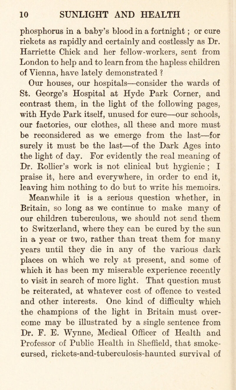 phosphorus in a baby’s blood in a fortnight; or cure rickets as rapidly and certainly and costlessly as Dr. Harriette Chick and her fellow-workers, sent from London to help and to learn from the hapless children of Vienna, have lately demonstrated ? Our houses, our hospitals—consider the wards of St. George’s Hospital at Hyde Park Corner, and contrast them, in the light of the following pages, with Hyde Park itself, unused for cure—our schools, our factories, our clothes, all these and more must be reconsidered as we emerge from the last—for surely it must be the last—of the Dark Ages into the light of day. For evidently the real meaning of Dr. Rollier’s work is not clinical but hygienic ; I praise it, here and everywhere, in order to end it, leaving him nothing to do but to write his memoirs. Meanwhile it is a serious question whether, in Britain, so long as we continue to make many of our children tuberculous, we should not send them to Switzerland, where they can be cured by the sun in a year or two, rather than treat them for many years until they die in any of the various dark places on which we rely at present, and some of which it has been my miserable experience recently to visit in search of more light. That question must be reiterated, at whatever cost of offence to vested and other interests. One kind of difficulty which the champions of the light in Britain must over¬ come may be illustrated by a single sentence from Dr. F. E. Wynne, Medical Officer of Health and Professor of Public Health in Sheffield, that smoke- cursed, rickets-and-tuberculosis-haunted survival of