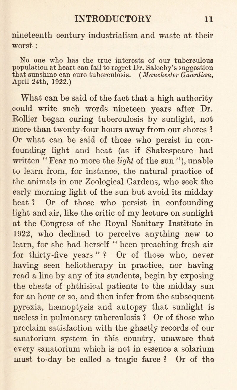 nineteenth century industrialism and waste at their worst: No one who has the true interests of our tuberculous population at heart can fail to regret Dr. Saleeby’s suggestion that sunshine can cure tuberculosis. (Manchester Guardian, April 24th, 1922.) What can be said of the fact that a high authority could write such words nineteen years after Dr. Rollier began curing tuberculosis by sunlight, not more than twenty-four hours away from our shores ? Or what can be said of those who persist in con¬ founding light and heat (as if Shakespeare had written “ Fear no more the light of the sun ”), unable to learn from, for instance, the natural practice of the animals in our Zoological Gardens, who seek the early morning light of the sun but avoid its midday heat ? Or of those who persist in confounding light and air, like the critic of my lecture on sunlight at the Congress of the Royal Sanitary Institute in 1922, who declined to perceive anything new to learn, for she had herself “ been preaching fresh air for thirty-five years ” ? Or of those who, never having seen heliotherapy in practice, nor having read a line by any of its students, begin by exposing the chests of phthisical patients to the midday sun for an hour or so, and then infer from the subsequent pyrexia, haemoptysis and autopsy that sunlight is useless in pulmonary tuberculosis ? Or of those who proclaim satisfaction with the ghastly records of our sanatorium system in this country, unaware that every sanatorium which is not in essence a solarium must to-day be called a tragic farce ? Or of the