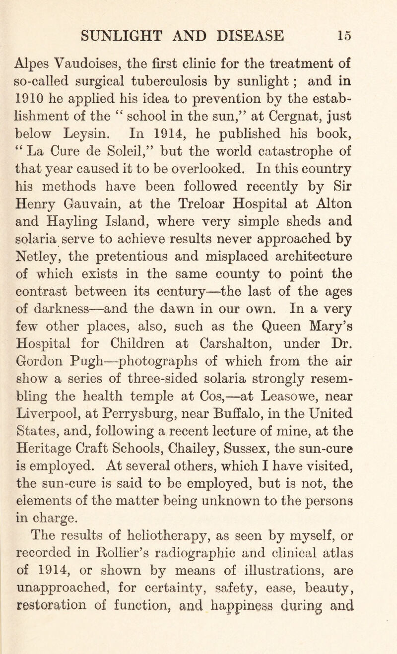 Alpes Vaudoises, the first clinic for the treatment of so-called surgical tuberculosis by sunlight; and in 1910 he applied his idea to prevention by the estab¬ lishment of the “ school in the sun,” at Cergnat, just below Leysin. In 1914, he published his book, “ La Cure de Soleil,” but the world catastrophe of that year caused it to be overlooked. In this country his methods have been followed recently by Sir Henry Gauvain, at the Treloar Hospital at Alton and Hayling Island, where very simple sheds and solaria serve to achieve results never approached by Netley, the pretentious and misplaced architecture of which exists in the same county to point the contrast between its century—the last of the ages of darkness—and the dawn in our own. In a very few other places, also, such as the Queen Mary’s Hospital for Children at Carshalton, under Dr. Gordon Pugh—photographs of which from the air show a series of three-sided solaria strongly resem¬ bling the health temple at Cos,—at Leasowe, near Liverpool, at Perrysburg, near Buffalo, in the United States, and, following a recent lecture of mine, at the Heritage Craft Schools, Chailey, Sussex, the sun-cure is employed. At several others, which I have visited, the sun-cure is said to be employed, but is not, the elements of the matter being unknown to the persons in charge. The results of heliotherapy, as seen by myself, or recorded in Rollier’s radiographic and clinical atlas of 1914, or shown by means of illustrations, are unapproached, for certainty, safety, ease, beauty, restoration of function, and happiness during and