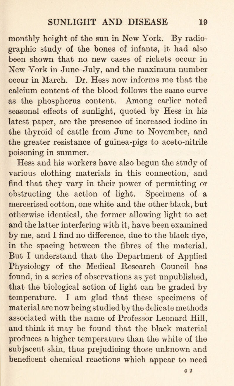 monthly height of the sun in New York. By radio - graphic study of the bones of infants, it had also been shown that no new eases of rickets occur in New York in June-July, and the maximum number occur in March. Dr. Hess now informs me that the calcium content of the blood follows the same curve as the phosphorus content. Among earlier noted seasonal effects of sunlight, quoted by Hess in his latest paper, are the presence of increased iodine in the thyroid of cattle from June to November, and the greater resistance of guinea-pigs to aceto-nitrile poisoning in summer. Hess and his workers have also begun the study of various clothing materials in this connection, and find that they vary in their power of permitting or obstructing the action of light. Specimens of a mercerised cotton, one white and the other black, but otherwise identical, the former allowing light to act and the latter interfering with it, have been examined by me, and I find no difference, due to the black dye, in the spacing between the fibres of the material. But I understand that the Department of Applied Physiology of the Medical Research Council has found, in a series of observations as yet unpublished, that the biological action of light can be graded by temperature. I am glad that these specimens of material are now being studied by the delicate methods associated with the name of Professor Leonard Hill, and think it may be found that the black material produces a higher temperature than the white of the subjacent skin, thus prejudicing those unknown and beneficent chemical reactions which appear to need