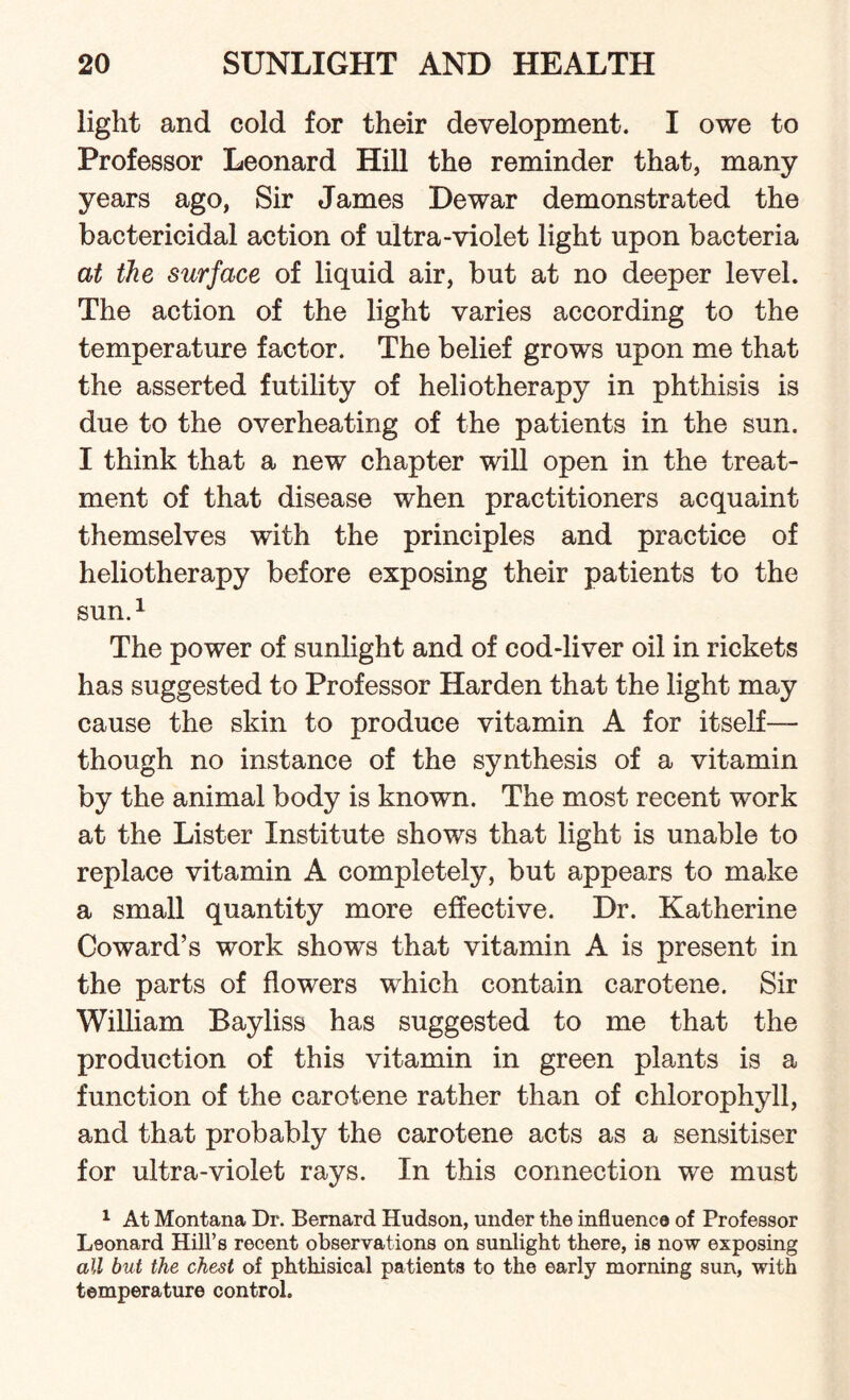 light and cold for their development. I owe to Professor Leonard Hill the reminder that, many years ago, Sir James Dewar demonstrated the bactericidal action of ultra-violet light upon bacteria at the surface of liquid air, but at no deeper level. The action of the light varies according to the temperature factor. The belief grows upon me that the asserted futility of heliotherapy in phthisis is due to the overheating of the patients in the sun. I think that a new chapter will open in the treat¬ ment of that disease when practitioners acquaint themselves with the principles and practice of heliotherapy before exposing their patients to the sun.1 The power of sunlight and of cod-liver oil in rickets has suggested to Professor Harden that the light may cause the skin to produce vitamin A for itself— though no instance of the synthesis of a vitamin by the animal body is known. The most recent work at the Lister Institute shows that light is unable to replace vitamin A completely, but appears to make a small quantity more effective. Dr. Katherine Coward’s work shows that vitamin A is present in the parts of flowers which contain carotene. Sir William Bayliss has suggested to me that the production of this vitamin in green plants is a function of the carotene rather than of chlorophyll, and that probably the carotene acts as a sensitiser for ultra-violet rays. In this connection we must 1 At Montana Dr. Bernard Hudson, under the influence of Professor Leonard Hill’s recent observations on sunlight there, is now exposing all but the chest of phthisical patients to the early morning sun, with temperature control.