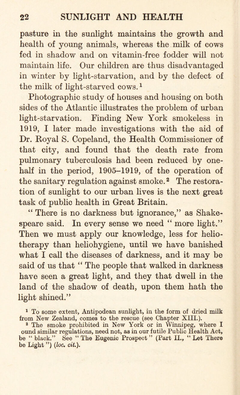 pasture in the sunlight maintains the growth and health of young animals, whereas the milk of cows fed in shadow and on vitamin-free fodder will not maintain life. Our children are thus disadvantaged in winter by light-starvation, and by the defect of the milk of light-starved cows.1 Photographic study of houses and housing on both sides of the Atlantic illustrates the problem of urban light-starvation. Finding New York smokeless in 1919, I later made investigations with the aid of Dr. Royal S. Copeland, the Health Commissioner of that city, and found that the death rate from pulmonary tuberculosis had been reduced by one- half in the period, 1905-1919, of the operation of the sanitary regulation against smoke.2 The restora¬ tion of sunlight to our urban lives is the next great task of public health in Great Britain. “ There is no darkness but ignorance,” as Shake¬ speare said. In every sense we need “ more light.” Then we must apply our knowledge, less for helio¬ therapy than heliohygiene, until we have banished what I call the diseases of darkness, and it may be said of us that “ The people that walked in darkness have seen a great light, and they that dwell in the land of the shadow of death, upon them hath the light shined.” 1 To some extent, Antipodean sunlight, in the form of dried milk from New Zealand, comes to the rescue (see Chapter XIII.). 2 The smoke prohibited in New York or in Winnipeg, where I ound similar regulations, need not, as in our futile Public Health Act, be “ black.” See “ The Eugenic Prospect ” (Part II., “ Let There be Light ”) (loc. cit.).