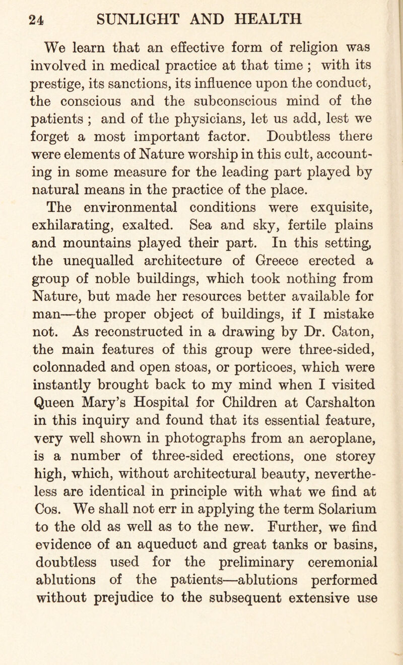 We learn that an effective form of religion was involved in medical practice at that time ; with its prestige, its sanctions, its influence upon the conduct, the conscious and the subconscious mind of the patients ; and of the physicians, let us add, lest we forget a most important factor. Doubtless there were elements of Nature worship in this cult, account¬ ing in some measure for the leading part played by natural means in the practice of the place. The environmental conditions were exquisite, exhilarating, exalted. Sea and sky, fertile plains and mountains played their part. In this setting, the unequalled architecture of Greece erected a group of noble buildings, which took nothing from Nature, but made her resources better available for man—the proper object of buildings, if I mistake not. As reconstructed in a drawing by Dr. Cat on, the main features of this group were three-sided, colonnaded and open stoas, or porticoes, which were instantly brought back to my mind when I visited Queen Mary’s Hospital for Children at Carshalton in this inquiry and found that its essential feature, very well shown in photographs from an aeroplane, is a number of three-sided erections, one storey high, which, without architectural beauty, neverthe¬ less are identical in principle with what we find at Cos. We shall not err in applying the term Solarium to the old as well as to the new. Further, we find evidence of an aqueduct and great tanks or basins, doubtless used for the preliminary ceremonial ablutions of the patients—ablutions performed without prejudice to the subsequent extensive use