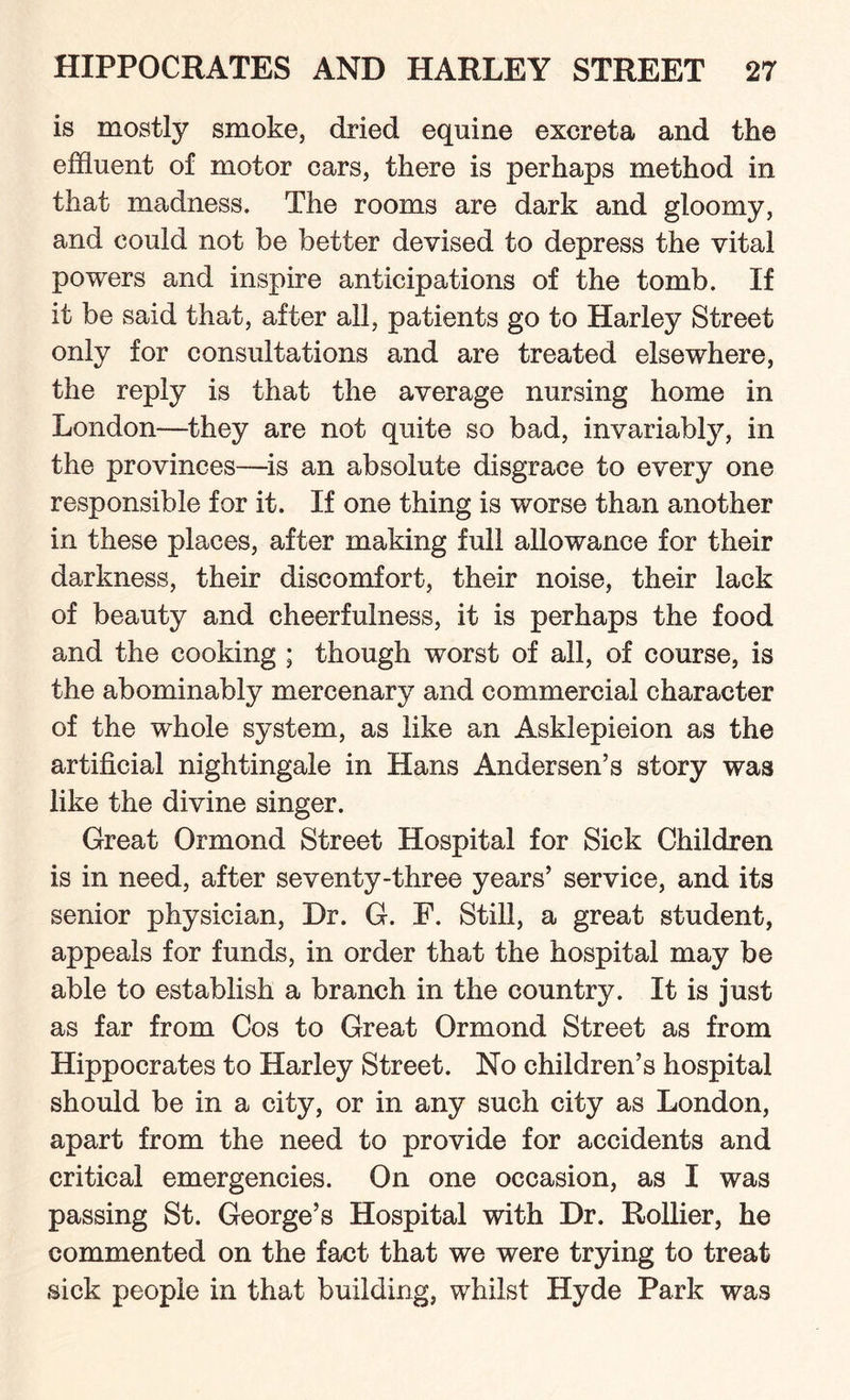 is mostly smoke, dried equine excreta and the effluent of motor cars, there is perhaps method in that madness. The rooms are dark and gloomy, and could not be better devised to depress the vital powers and inspire anticipations of the tomb. If it be said that, after all, patients go to Harley Street only for consultations and are treated elsewhere, the reply is that the average nursing home in London—they are not quite so bad, invariably, in the provinces—is an absolute disgrace to every one responsible for it. If one thing is worse than another in these places, after making full allowance for their darkness, their discomfort, their noise, their lack of beauty and cheerfulness, it is perhaps the food and the cooking ; though worst of all, of course, is the abominably mercenary and commercial character of the whole system, as like an Asklepieion as the artificial nightingale in Hans Andersen’s story was like the divine singer. Great Ormond Street Hospital for Sick Children is in need, after seventy-three years’ service, and its senior physician, Dr. G. E. Still, a great student, appeals for funds, in order that the hospital may be able to establish a branch in the country. It is just as far from Cos to Great Ormond Street as from Hippocrates to Harley Street. No children’s hospital should be in a city, or in any such city as London, apart from the need to provide for accidents and critical emergencies. On one occasion, as I was passing St. George’s Hospital with Dr. Rollier, he commented on the fact that we were trying to treat sick people in that building, whilst Hyde Park was