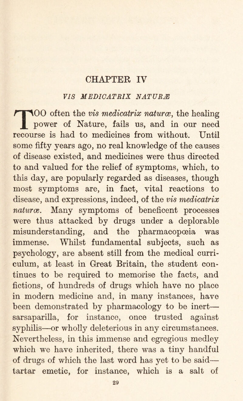 VIS MEDICATRIX NATURE TOO often the vis medicatrix naturce, the healing power of Nature, fails us, and in our need recourse is had to medicines from without. Until some fifty years ago, no real knowledge of the causes of disease existed, and medicines were thus directed to and valued for the relief of symptoms, which, to this day, are popularly regarded as diseases, though most symptoms are, in fact, vital reactions to disease, and expressions, indeed, of the vis medicatrix naturce. Many symptoms of beneficent processes were thus attacked by drugs under a deplorable misunderstanding, and the pharmacopoeia was immense. Whilst fundamental subjects, such as psychology, are absent still from the medical curri¬ culum, at least in Great Britain, the student con¬ tinues to be required to memorise the facts, and fictions, of hundreds of drugs which have no place in modern medicine and, in many instances, have been demonstrated by pharmacology to be inert— sarsaparilla, for instance, once trusted against syphilis—or wholly deleterious in any circumstances. Nevertheless, in this immense and egregious medley which we have inherited, there was a tiny handful of drugs of which the last word has yet to be said—- tartar emetic, for instance, which is a salt of