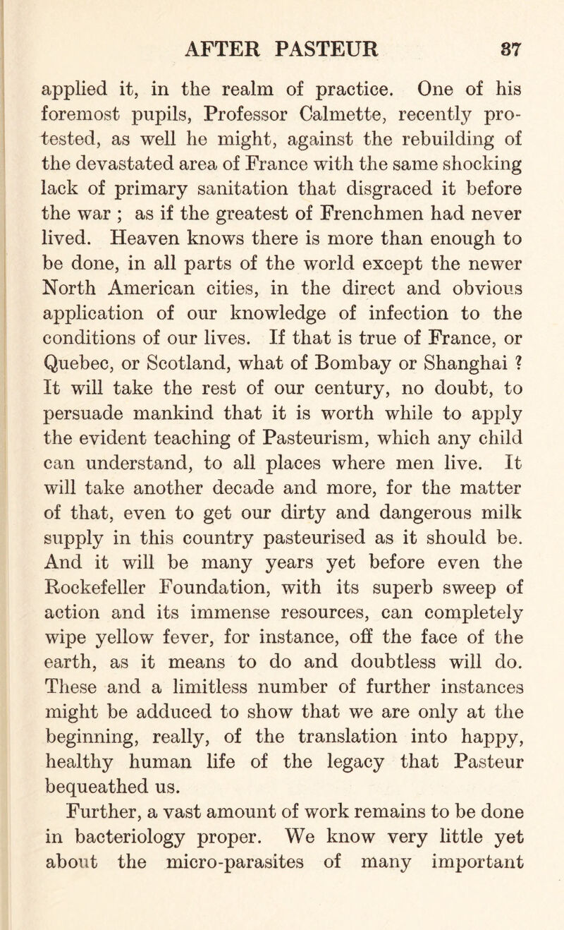 applied it, in the realm of practice. One of his foremost pupils, Professor Calmette, recently pro¬ tested, as well he might, against the rebuilding of the devastated area of France with the same shocking lack of primary sanitation that disgraced it before the war ; as if the greatest of Frenchmen had never lived. Heaven knows there is more than enough to be done, in all parts of the world except the newer North American cities, in the direct and obvious application of our knowledge of infection to the conditions of our lives. If that is true of France, or Quebec, or Scotland, what of Bombay or Shanghai ? It will take the rest of our century, no doubt, to persuade mankind that it is worth while to apply the evident teaching of Pasteurism, which any child can understand, to all places where men live. It will take another decade and more, for the matter of that, even to get our dirty and dangerous milk supply in this country pasteurised as it should be. And it will be many years yet before even the Rockefeller Foundation, with its superb sweep of action and its immense resources, can completely wipe yellow fever, for instance, off the face of the earth, as it means to do and doubtless will do. These and a limitless number of further instances might be adduced to show that we are only at the beginning, really, of the translation into happy, healthy human life of the legacy that Pasteur bequeathed us. Further, a vast amount of work remains to be done in bacteriology proper. We know very little yet about the micro-parasites of many important