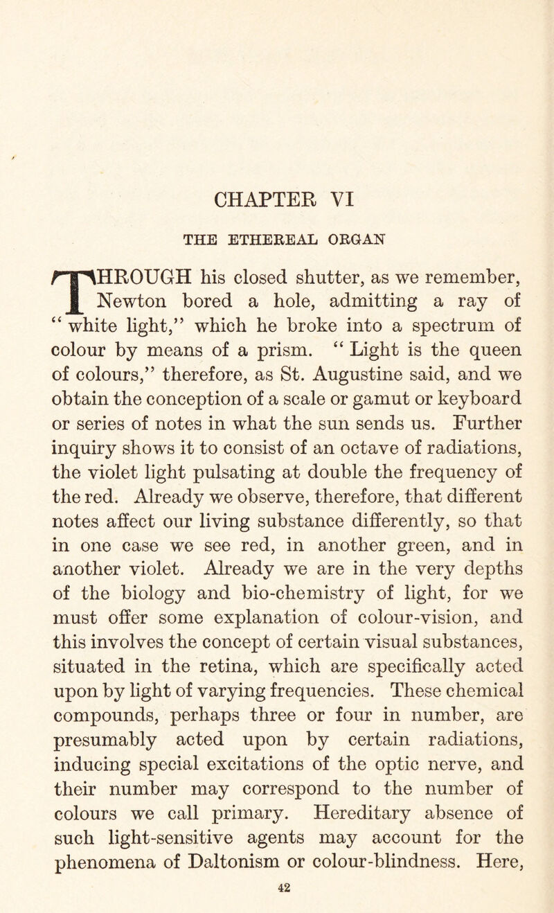 THE ETHEREAL ORGAN THROUGH his closed shutter, as we remember, Newton bored a hole, admitting a ray of “ white light,” which he broke into a spectrum of colour by means of a prism. “ Light is the queen of colours,” therefore, as St. Augustine said, and we obtain the conception of a scale or gamut or keyboard or series of notes in what the sun sends us. Further inquiry shows it to consist of an octave of radiations, the violet light pulsating at double the frequency of the red. Already we observe, therefore, that different notes affect our living substance differently, so that in one case we see red, in another green, and in another violet. Already we are in the very depths of the biology and bio-chemistry of light, for we must offer some explanation of colour-vision, and this involves the concept of certain visual substances, situated in the retina, which are specifically acted upon by light of varying frequencies. These chemical compounds, perhaps three or four in number, are presumably acted upon by certain radiations, inducing special excitations of the optic nerve, and their number may correspond to the number of colours we call primary. Hereditary absence of such light-sensitive agents may account for the phenomena of Daltonism or colour-blindness. Here,