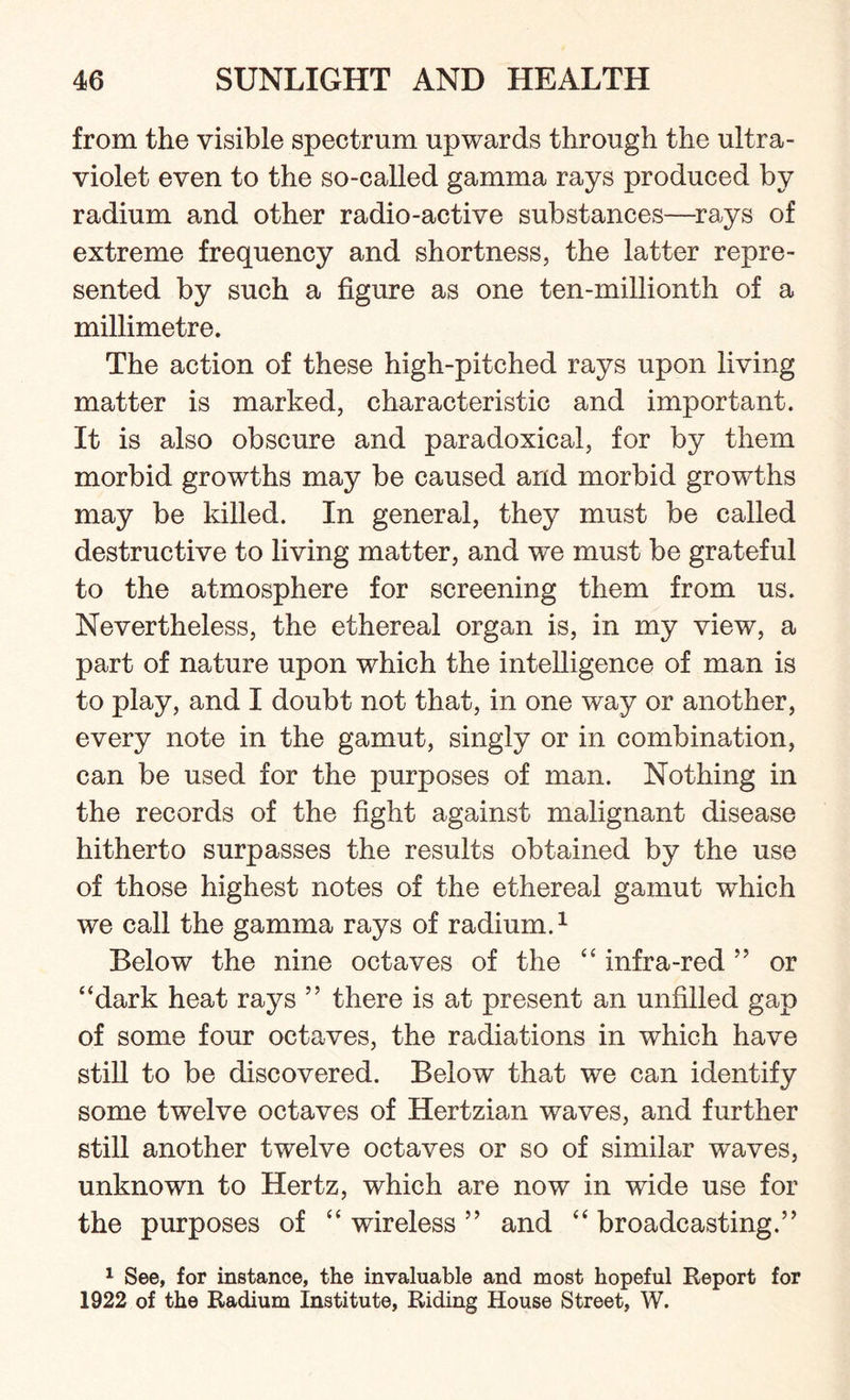 from the visible spectrum upwards through the ultra¬ violet even to the so-called gamma rays produced by radium and other radio-active substances—rays of extreme frequency and shortness, the latter repre¬ sented by such a figure as one ten-millionth of a millimetre. The action of these high-pitched rays upon living matter is marked, characteristic and important. It is also obscure and paradoxical, for by them morbid growths may be caused and morbid growths may be killed. In general, they must be called destructive to living matter, and we must be grateful to the atmosphere for screening them from us. Nevertheless, the ethereal organ is, in my view, a part of nature upon which the intelligence of man is to play, and I doubt not that, in one way or another, every note in the gamut, singly or in combination, can be used for the purposes of man. Nothing in the records of the fight against malignant disease hitherto surpasses the results obtained by the use of those highest notes of the ethereal gamut which we call the gamma rays of radium.1 Below the nine octaves of the “ infra-red ” or “dark heat rays ” there is at present an unfilled gap of some four octaves, the radiations in which have still to be discovered. Below that we can identify some twelve octaves of Hertzian waves, and further still another twelve octaves or so of similar waves, unknown to Hertz, which are now in wide use for the purposes of “ wireless ” and “ broadcasting.” 1 See, for instance, the invaluable and most hopeful Report for 1922 of the Radium Institute, Riding House Street, W.