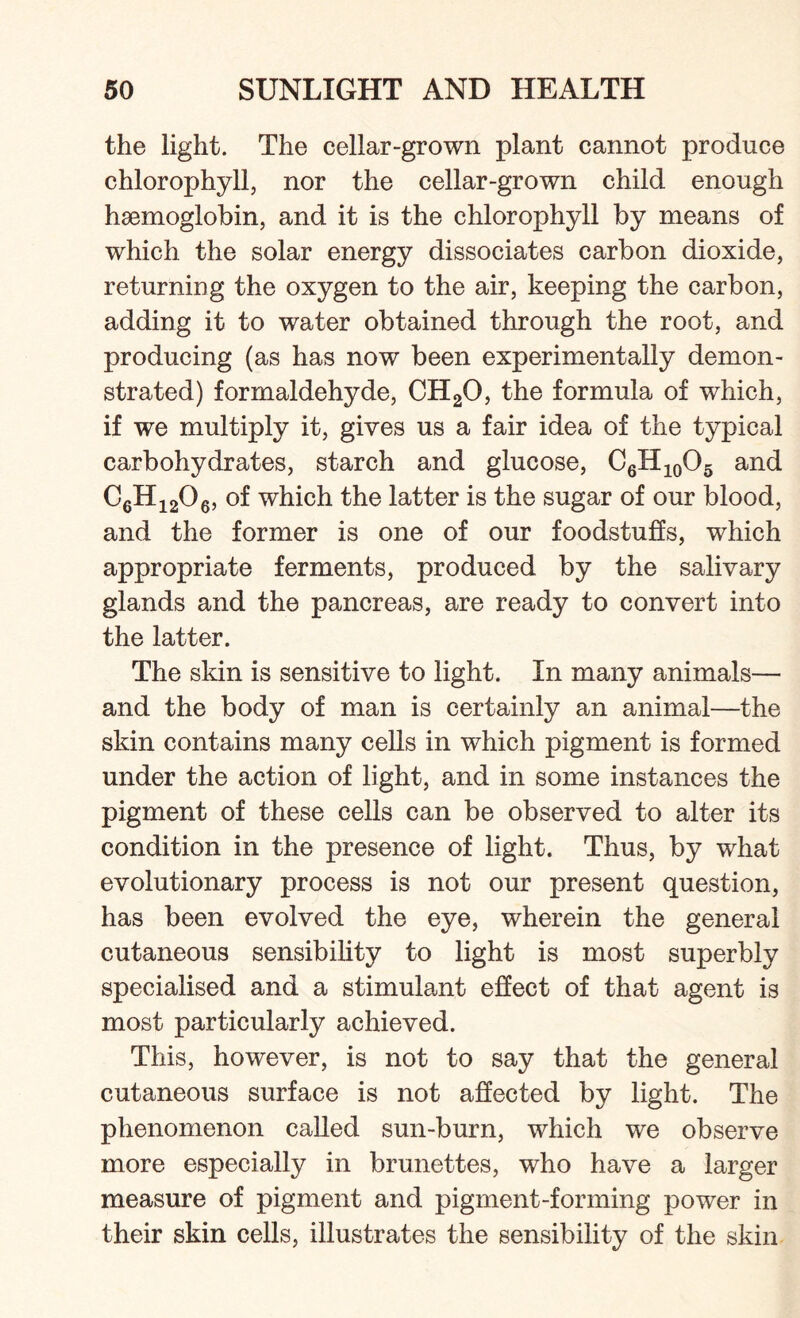 the light. The cellar-grown plant cannot produce chlorophyll, nor the cellar-grown child enough haemoglobin, and it is the chlorophyll by means of which the solar energy dissociates carbon dioxide, returning the oxygen to the air, keeping the carbon, adding it to water obtained through the root, and producing (as has now been experimentally demon¬ strated) formaldehyde, CH20, the formula of which, if we multiply it, gives us a fair idea of the typical carbohydrates, starch and glucose, C6H10O5 and C6Hi206, of which the latter is the sugar of our blood, and the former is one of our foodstuffs, which appropriate ferments, produced by the salivary glands and the pancreas, are ready to convert into the latter. The skin is sensitive to light. In many animals— and the body of man is certainly an animal—the skin contains many cells in which pigment is formed under the action of light, and in some instances the pigment of these cells can be observed to alter its condition in the presence of light. Thus, by what evolutionary process is not our present question, has been evolved the eye, wherein the general cutaneous sensibility to light is most superbly specialised and a stimulant effect of that agent is most particularly achieved. This, however, is not to say that the general cutaneous surface is not affected by light. The phenomenon called sun-burn, which we observe more especially in brunettes, who have a larger measure of pigment and pigment-forming power in their skin cells, illustrates the sensibility of the skin