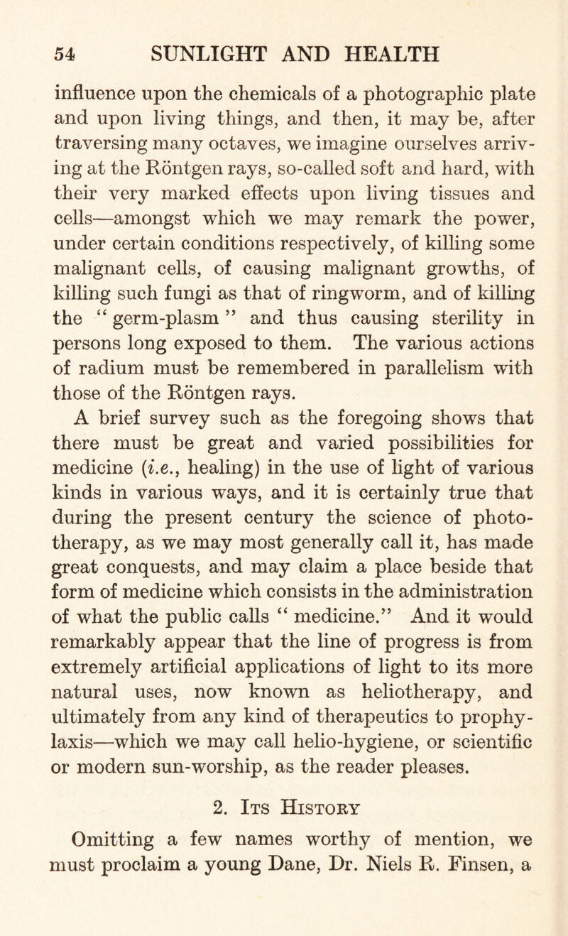 influence upon the chemicals of a photographic plate and upon living things, and then, it may be, after traversing many octaves, we imagine ourselves arriv¬ ing at the Rontgen rays, so-called soft and hard, with their very marked effects upon living tissues and cells—amongst which we may remark the power, under certain conditions respectively, of killing some malignant cells, of causing malignant growths, of killing such fungi as that of ringworm, and of killing the “ germ-plasm ” and thus causing sterility in persons long exposed to them. The various actions of radium must be remembered in parallelism with those of the Rontgen rays. A brief survey such as the foregoing shows that there must be great and varied possibilities for medicine (i.e., healing) in the use of light of various kinds in various ways, and it is certainly true that during the present century the science of photo¬ therapy, as we may most generally call it, has made great conquests, and may claim a place beside that form of medicine which consists in the administration of what the public calls “ medicine.” And it would remarkably appear that the line of progress is from extremely artificial applications of light to its more natural uses, now known as heliotherapy, and ultimately from any kind of therapeutics to prophy¬ laxis—which we may call helio-hygiene, or scientific or modern sun-worship, as the reader pleases. 2. Its History Omitting a few names worthy of mention, we must proclaim a young Dane, Dr. Niels R. Finsen, a