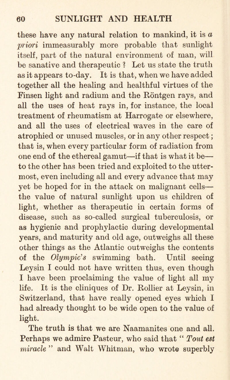 these have any natural relation to mankind, it is a priori immeasurably more probable that sunlight itself, part of the natural environment of man, will be sanative and therapeutic ? Let us state the truth as it appears to-day. It is that, when we have added together all the healing and healthful virtues of the Finsen light and radium and the Rontgen rays, and all the uses of heat rays in, for instance, the local treatment of rheumatism at Harrogate or elsewhere, and all the uses of electrical waves in the care of atrophied or unused muscles, or in any other respect; that is, when every particular form of radiation from one end of the ethereal gamut—if that is what it be— to the other has been tried and exploited to the utter¬ most, even including all and every advance that may yet be hoped for in the attack on malignant cells— the value of natural sunlight upon us children of light, whether as therapeutic in certain forms of disease, such as so-called surgical tuberculosis, or as hygienic and prophylactic during developmental years, and maturity and old age, outweighs all these other things as the Atlantic outweighs the contents of the Olympic's swimming bath. Until seeing Ley sin I could not have written thus, even though I have been proclaiming the value of light all my life. It is the cliniques of Dr. Rollier at Leysin, in Switzerland, that have really opened eyes which I had already thought to be wide open to the value of light. The truth is that we are Naamanites one and all. Perhaps we admire Pasteur, who said that “ Tout est miracle ” and Walt Whitman, who wrote superbly