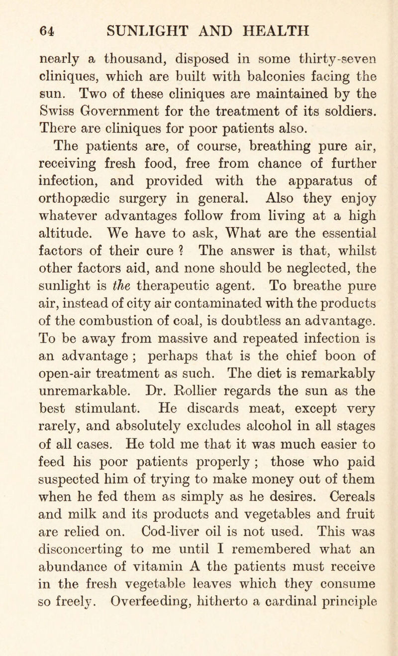 nearly a thousand, disposed in some thirty-seven cliniques, which are built with balconies facing the sun. Two of these cliniques are maintained by the Swiss Government for the treatment of its soldiers. There are cliniques for poor patients also. The patients are, of course, breathing pure air, receiving fresh food, free from chance of further infection, and provided with the apparatus of orthopaedic surgery in general. Also they enjoy whatever advantages follow from living at a high altitude. We have to ask, What are the essential factors of their cure ? The answer is that, whilst other factors aid, and none should be neglected, the sunlight is the therapeutic agent. To breathe pure air, instead of city air contaminated with the products of the combustion of coal, is doubtless an advantage. To be away from massive and repeated infection is an advantage ; perhaps that is the chief boon of open-air treatment as such. The diet is remarkably unremarkable. Dr. Rollier regards the sun as the best stimulant. He discards meat, except very rarely, and absolutely excludes alcohol in all stages of all cases. He told me that it was much easier to feed his poor patients properly ; those who paid suspected him of trying to make money out of them when he fed them as simply as he desires. Cereals and milk and its products and vegetables and fruit are relied on. Cod-liver oil is not used. This was disconcerting to me until I remembered what an abundance of vitamin A the patients must receive in the fresh vegetable leaves which they consume so freely. Overfeeding, hitherto a cardinal principle