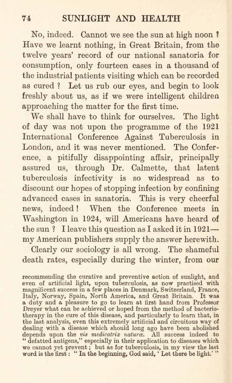 No, indeed. Cannot we see the snn at high noon ? Have we learnt nothing, in Great Britain, from the twelve years’ record of our national sanatoria for consumption, only fourteen cases in a thousand of the industrial patients visiting which can he recorded as cured ? Let us rub our eyes, and begin to look freshly about us, as if we were intelligent children approaching the matter for the first time. We shall have to think for ourselves. The light of day was not upon the programme of the 1921 International Conference Against Tuberculosis in London, and it was never mentioned. The Confer¬ ence, a pitifully disappointing affair, principally assured us, through Dr. Calmette, that latent tuberculosis infectivity is so widespread as to discount our hopes of stopping infection by confining advanced cases in sanatoria. This is very cheerful news, indeed! When the Conference meets in Washington in 1924, will Americans have heard of the sun ? I leave this question as I asked it in 1921— my American publishers supply the answer herewith. Clearly our sociology is all wrong. The shameful death rates, especially during the winter, from our recommending the curative and preventive action of sunlight, and even of artificial light, upon tuberculosis, as now practised with magnificent success in a few places in Denmark, Switzerland, France, Italy, Norway, Spain, North America, and Great Britain, It was a duty and a pleasure to go to learn at first hand from Professor Dreyer what can be achieved or hoped from the method of bacterio- therapy in the cure of this disease, and particularly to learn that, in the last analysis, even this extremely artificial and circuitous way of dealing with a disease which should long ago have been abolished depends upon the vis medicatrix naturae. All success indeed to “ defatted antigens,” especially in their application to diseases which we cannot yet prevent; but as for tuberculosis, in my view the last word is the first: “ In the beginning, God said, ‘ Let there be light.’ ”