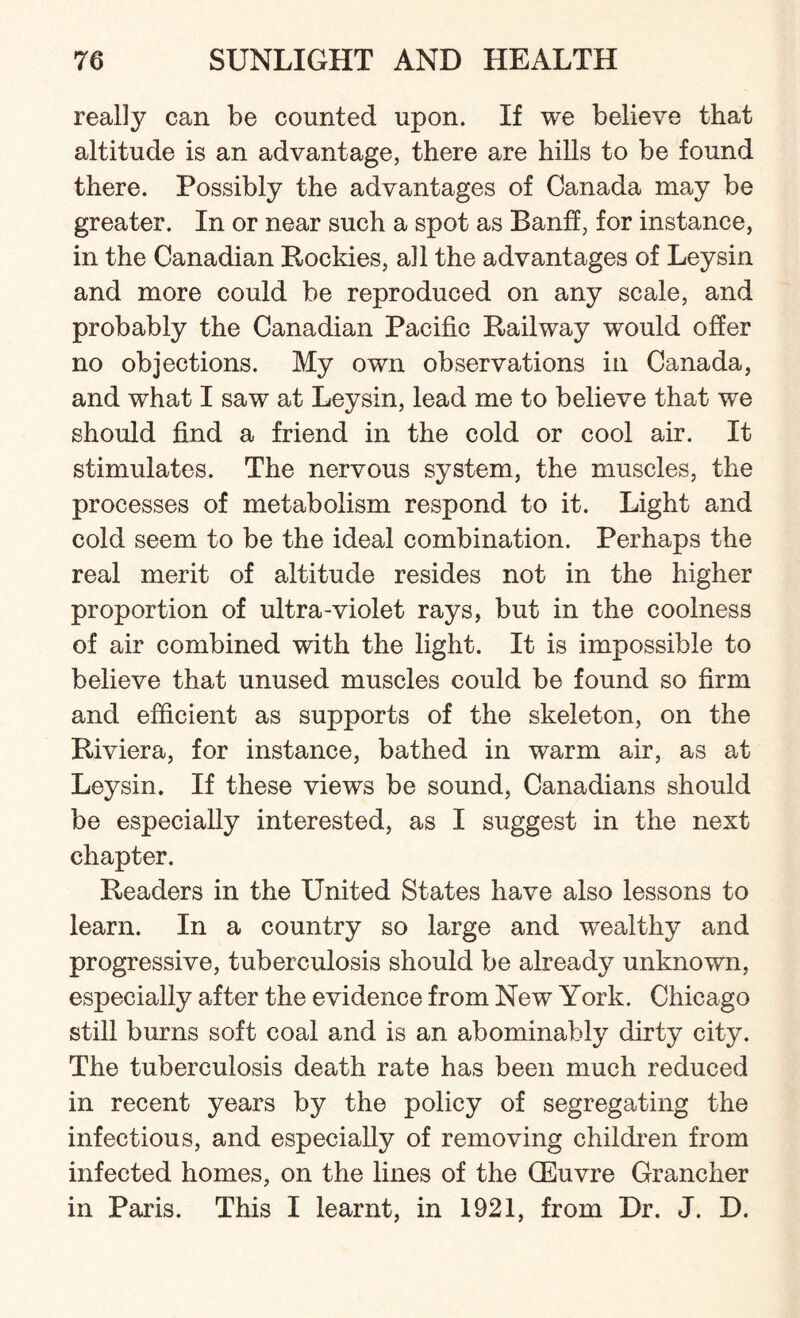 really can be counted upon. If we believe that altitude is an advantage, there are hills to be found there. Possibly the advantages of Canada may be greater. In or near such a spot as Banff, for instance, in the Canadian Rockies, all the advantages of Ley sin and more could be reproduced on any scale, and probably the Canadian Pacific Railway would offer no objections. My own observations in Canada, and what I saw at Leysin, lead me to believe that we should find a friend in the cold or cool air. It stimulates. The nervous system, the muscles, the processes of metabolism respond to it. Light and cold seem to be the ideal combination. Perhaps the real merit of altitude resides not in the higher proportion of ultra-violet rays, but in the coolness of air combined with the light. It is impossible to believe that unused muscles could be found so firm and efficient as supports of the skeleton, on the Riviera, for instance, bathed in warm air, as at Leysin. If these views be sound, Canadians should be especially interested, as I suggest in the next chapter. Readers in the United States have also lessons to learn. In a country so large and wealthy and progressive, tuberculosis should be already unknown, especially after the evidence from New York. Chicago still burns soft coal and is an abominably dirty city. The tuberculosis death rate has been much reduced in recent years by the policy of segregating the infectious, and especially of removing children from infected homes, on the lines of the (Euvre Grancher in Paris. This I learnt, in 1921, from Dr. J. D.