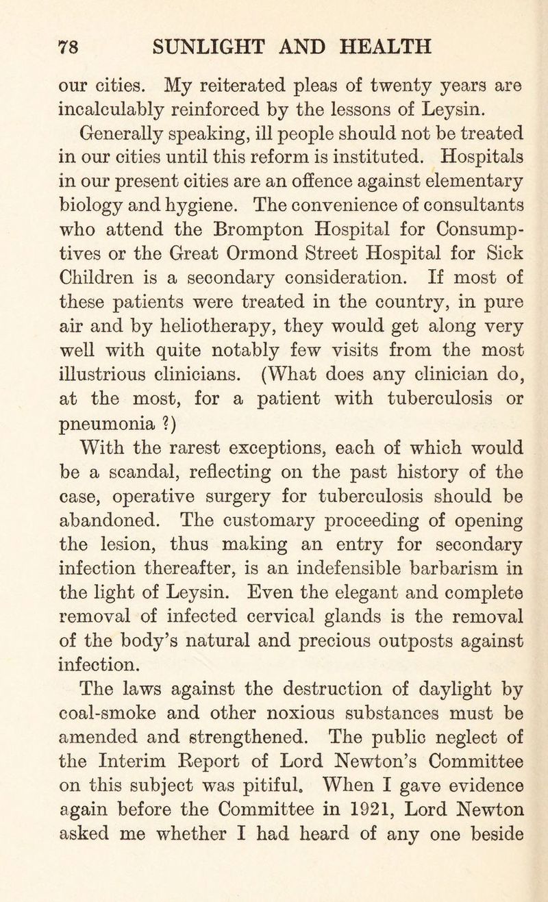 our cities. My reiterated pleas of twenty years are incalculably reinforced by the lessons of Leysin. Generally speaking, ill people should not be treated in our cities until this reform is instituted. Hospitals in our present cities are an offence against elementary biology and hygiene. The convenience of consultants who attend the Brompton Hospital for Consump¬ tives or the Great Ormond Street Hospital for Sick Children is a secondary consideration. If most of these patients were treated in the country, in pure air and by heliotherapy, they would get along very well with quite notably few visits from the most illustrious clinicians. (What does any clinician do, at the most, for a patient with tuberculosis or pneumonia ?) With the rarest exceptions, each of which would be a scandal, reflecting on the past history of the case, operative surgery for tuberculosis should be abandoned. The customary proceeding of opening the lesion, thus making an entry for secondary infection thereafter, is an indefensible barbarism in the light of Leysin. Even the elegant and complete removal of infected cervical glands is the removal of the body’s natural and precious outposts against infection. The laws against the destruction of daylight by coal-smoke and other noxious substances must be amended and strengthened. The public neglect of the Interim Report of Lord Newton’s Committee on this subject was pitiful. When I gave evidence again before the Committee in 1921, Lord Newton asked me whether I had heard of any one beside