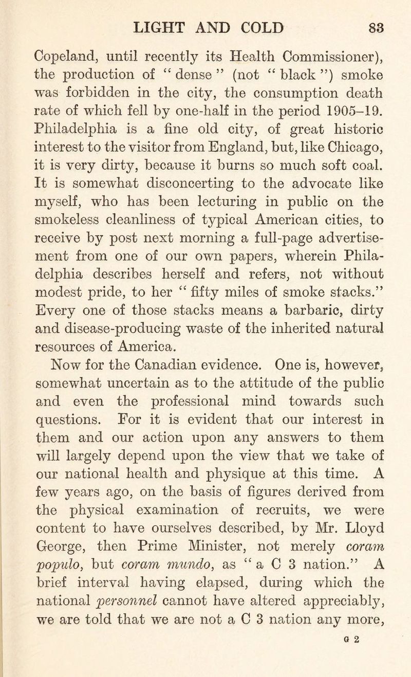 Copeland, until recently its Health Commissioner), the production of “ dense ” (not “ black ”) smoke was forbidden in the city, the consumption death rate of which fell by one-half in the period 1905-19. Philadelphia is a fine old city, of great historic interest to the visitor from England, but, like Chicago, it is very dirty, because it burns so much soft coal. It is somewhat disconcerting to the advocate like myself, who has been lecturing in public on the smokeless cleanliness of typical American cities, to receive by post next morning a full-page advertise¬ ment from one of our own papers, wherein Phila¬ delphia describes herself and refers, not without modest pride, to her “ fifty miles of smoke stacks.” Every one of those stacks means a barbaric, dirty and disease-producing waste of the inherited natural resources of America. Now for the Canadian evidence. One is, however, somewhat uncertain as to the attitude of the public and even the professional mind towards such questions. For it is evident that our interest in them and our action upon any answers to them will largely depend upon the view that we take of our national health and physique at this time. A few years a,go, on the basis of figures derived from the physical examination of recruits, we were content to have ourselves described, by Mr. Lloyd George, then Prime Minister, not merely coram populo, but coram mundo, as “ a C 3 nation.” A brief interval having elapsed, during which the national personnel cannot have altered appreciably, we are told that we are not a C 3 nation any more,