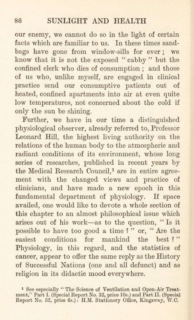 our enemy, we cannot do so in the light of certain facts which are familiar to us. In these times sand¬ bags have gone from window-sills for ever ; we know that it is not the exposed “ cabby ” but the confined clerk who dies of consumption ; and those of us who, unlike myself, are engaged in clinical practice send our consumptive patients out of heated, confined apartments into air at even quite low temperatures, not concerned about the cold if only the sun be shining. Further, we have in our time a distinguished physiological observer, already referred to, Professor Leonard Hill, the highest living authority on the relations of the human body to the atmospheric and radiant conditions of its environment, whose long series of researches, published in recent years by the Medical Research Council,1 are in entire agree¬ ment with the changed views and practice of clinicians, and have made a new epoch in this fundamental department of physiology. If space availed, one would like to devote a whole section of this chapter to an almost philosophical issue which arises out of his work—as to the question, “Is it possible to have too good a time ? ” or, “ Are the easiest conditions for mankind the best ? ” Physiology, in this regard, and the statistics of cancer, appear to offer the same reply as the History of Successful Nations (one and all defunct) and as religion in its didactic mood everywhere. 1 See especially “ The Science of Ventilation and Open-Air Treat¬ ment,” Part I. (Special Report No. 32, price 10s.) and Part II. (Special Report No. 52, price &§.): H.M. Stationery Office, Kingsway, W.C.