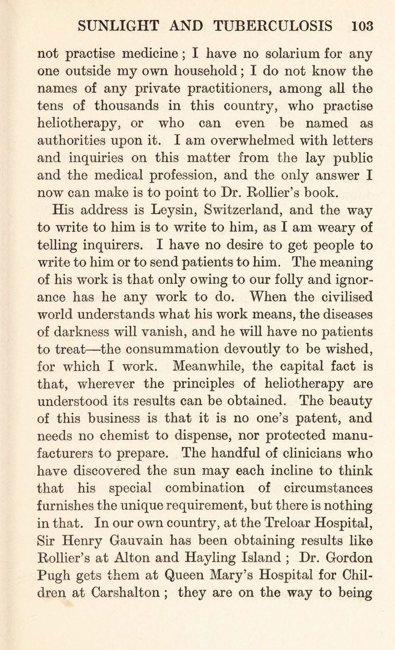 not practise medicine ; I have no solarium for any one outside my own household; I do not know the names of any private practitioners, among all the tens of thousands in this country, who practise heliotherapy, or who can even be named as authorities upon it. I am overwhelmed with letters and inquiries on this matter from the lay public and the medical profession, and the only answer I now can make is to point to Dr. Rollier’s book. His address is Leysin, Switzerland, and the way to write to him is to write to him, as I am weary of telling inquirers. I have no desire to get people to write to him or to send patients to him. The meaning of his work is that only owing to our folly and ignor¬ ance has he any work to do. When the civilised world understands what his work means, the diseases of darkness will vanish, and he will have no patients to treat—the consummation devoutly to be wished, for which I work. Meanwhile, the capital fact is that, wherever the principles of heliotherapy are understood its results can be obtained. The beauty of this business is that it is no one’s patent, and needs no chemist to dispense, nor protected manu¬ facturers to prepare. The handful of clinicians who have discovered the sun may each incline to think that his special combination of circumstances furnishes the unique requirement, but there is nothing in that. In our own country, at the Treloar Hospital, Sir Henry Gauvain has been obtaining results like Rollier’s at Alton and Hayling Island ; Dr. Gordon Pugh gets them at Queen Mary’s Hospital for Chil¬ dren at Carshalton ; they are on the way to being