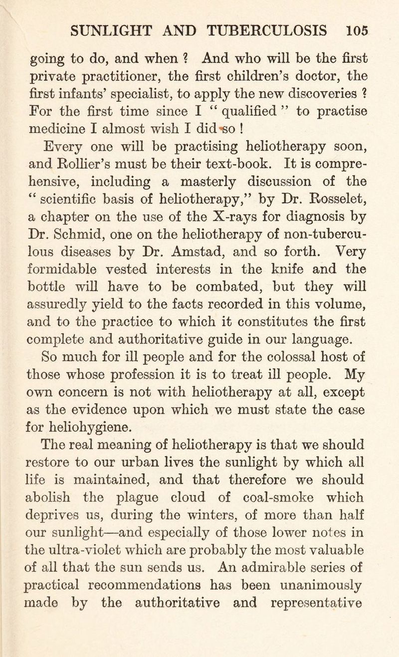 going to do, and when ? And who will be the first private practitioner, the first children’s doctor, the first infants’ specialist, to apply the new discoveries ? For the first time since I “ qualified ” to practise medicine I almost wish I did-so ! Every one will be practising heliotherapy soon, and Rollier’s must be their text-book. It is compre¬ hensive, including a masterly discussion of the “ scientific basis of heliotherapy,” by Dr. Rosselet, a chapter on the use of the X-rays for diagnosis by Dr. Schmid, one on the heliotherapy of non-tubercu- lous diseases by Dr. Amstad, and so forth. Very formidable vested interests in the knife and the bottle will have to be combated, but they will assuredly yield to the facts recorded in this volume, and to the practice to which it constitutes the first complete and authoritative guide in our language. So much for ill people and for the colossal host of those whose profession it is to treat ill people. My own concern is not with heliotherapy at all, except as the evidence upon which we must state the case for heliohygiene. The real meaning of heliotherapy is that we should restore to our urban lives the sunlight by which all life is maintained, and that therefore we should abolish the plague cloud of coal-smoke which deprives us, during the winters, of more than half our sunlight—and especially of those lower notes in the ultra-violet which are probably the most valuable of all that the sun sends us. An admirable series of practical recommendations has been unanimously made by the authoritative and representative