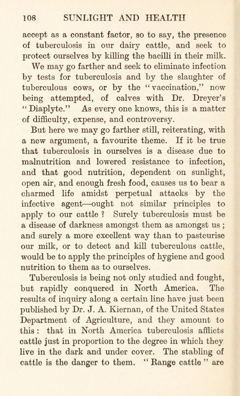 accept as a constant factor, so to say, the presence of tuberculosis in our dairy cattle, and seek to protect ourselves by killing the bacilli in their milk. We may go farther and seek to eliminate infection by tests for tuberculosis and by the slaughter of tuberculous cows, or by the “vaccination,” now being attempted, of calves with Dr. Dreyer’s “ Diaplyte.” As every one knows, this is a matter of difficulty, expense, and controversy. But here we may go farther still, reiterating, with a new argument, a favourite theme. If it be true that tuberculosis in ourselves is a disease due to malnutrition and lowered resistance to infection, and that good nutrition, dependent on sunlight, open air, and enough fresh food, causes us to bear a charmed life amidst perpetual attacks by the infective agent—ought not similar principles to apply to our cattle ? Surely tuberculosis must be a disease of darkness amongst them as amongst us ; and surely a more excellent way than to pasteurise our milk, or to detect and kill tuberculous cattle, would be to apply the principles of hygiene and good nutrition to them as to ourselves. Tuberculosis is being not only studied and fought, but rapidly conquered in North America. The results of inquiry along a certain line have just been published by Dr. J. A. Kiernan, of the United States Department of Agriculture, and they amount to this : that in North America tuberculosis afflicts cattle just in proportion to the degree in which they live in the dark and under cover. The stabling of cattle is the danger to them. “ Range cattle ” are
