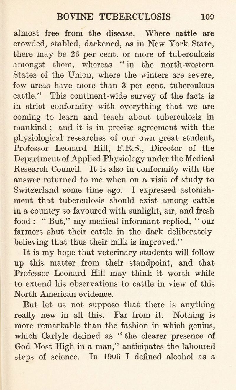 almost free from the disease. Where cattle are crowded, stabled, darkened, as in New York State, there may be 26 per cent, or more of tuberculosis amongst them, whereas “ in the north-western States of the Union, where the winters are severe, few areas have more than 3 per cent, tuberculous cattle.” This continent-wide survey of the facts is in strict conformity with everything that we are coming to learn and teach about tuberculosis in mankind ; and it is in precise agreement with the physiological researches of our own great student, Professor Leonard Hill, F.R.S., Director of the Department of Applied Physiology under the Medical Research Council. It is also in conformity with the answer returned to me when on a visit of study to Switzerland some time ago. I expressed astonish¬ ment that tuberculosis should exist among cattle in a country so favoured with sunlight, air, and fresh food : “ But,” my medical informant replied, “ our farmers shut their cattle in the dark deliberately believing that thus their milk is improved.” It is my hope that veterinary students will follow up this matter from their standpoint, and that Professor Leonard Hill may think it worth while to extend his observations to cattle in view of this North American evidence. But let us not suppose that there is anything really new in all this. Far from it. Nothing is more remarkable than the fashion in which genius, which Carlyle defined as “ the clearer presence of God Most High in a man,” anticipates the laboured steps of science. In 1906 I defined alcohol as a