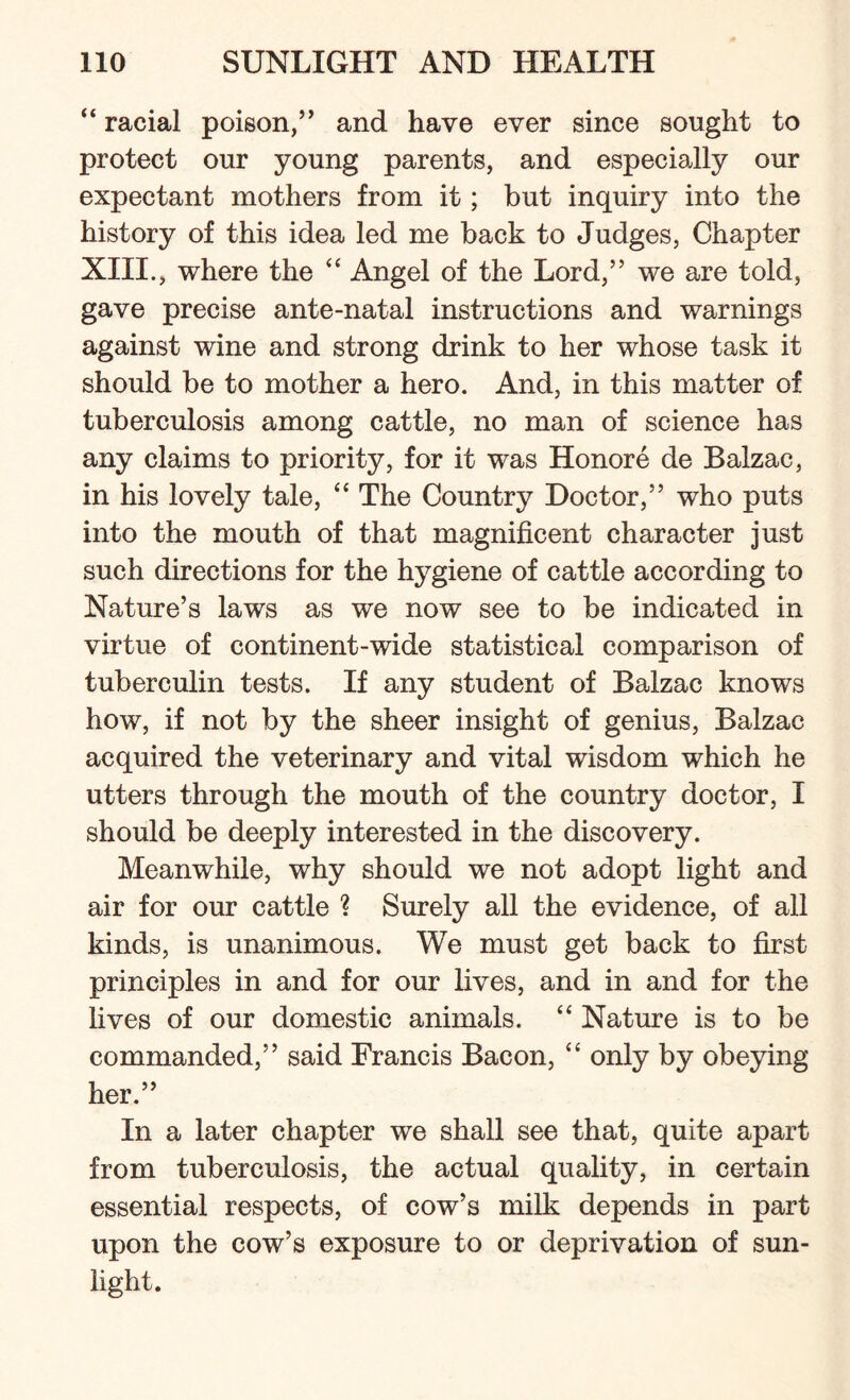 “ racial poison,’’ and have ever since sought to protect our young parents, and especially our expectant mothers from it; but inquiry into the history of this idea led me back to Judges, Chapter XIII., where the “ Angel of the Lord,” we are told, gave precise ante-natal instructions and warnings against wine and strong drink to her whose task it should be to mother a hero. And, in this matter of tuberculosis among cattle, no man of science has any claims to priority, for it was Honore de Balzac, in his lovely tale, “ The Country Doctor,” who puts into the mouth of that magnificent character just such directions for the hygiene of cattle according to Nature’s laws as we now see to be indicated in virtue of continent-wide statistical comparison of tuberculin tests. If any student of Balzac knows how, if not by the sheer insight of genius, Balzac acquired the veterinary and vital wisdom which he utters through the mouth of the country doctor, I should be deeply interested in the discovery. Meanwhile, why should we not adopt light and air for our cattle ? Surely all the evidence, of all kinds, is unanimous. We must get back to first principles in and for our lives, and in and for the lives of our domestic animals. “ Nature is to be commanded,” said Francis Bacon, “ only by obeying her.” In a later chapter we shall see that, quite apart from tuberculosis, the actual quality, in certain essential respects, of cow’s milk depends in part upon the cow’s exposure to or deprivation of sun¬ light.