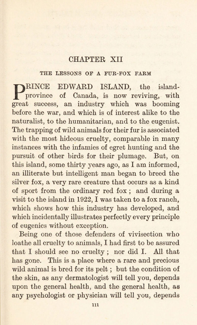 THE LESSONS OF A FUR-FOX FARM PRINCE EDWARD ISLAND, the island- province of Canada, is now reviving, with great success, an industry which was booming before the war, and which is of interest alike to the naturalist, to the humanitarian, and to the eugenist. The trapping of wuld animals for their fur is associated with the most hideous cruelty, comparable in many instances with the infamies of egret hunting and the pursuit of other birds for their plumage. But, on this island, some thirty years ago, as I am informed, an illiterate but intelligent man began to breed the silver fox, a very rare creature that occurs as a kind of sport from the ordinary red fox ; and during a visit to the island in 1922,1 was taken to a fox ranch, which shows how this industry has developed, and which incidentally illustrates perfectly every principle of eugenics without exception. Being one of those defenders of vivisection who loathe all cruelty to animals, I had first to be assured that I should see no cruelty ; nor did I. All that has gone. This is a place where a rare and precious wild animal is bred for its pelt; but the condition of the skin, as any dermatologist will tell you, depends upon the general health, and the general health, as any psychologist or physician will tell you, depends in