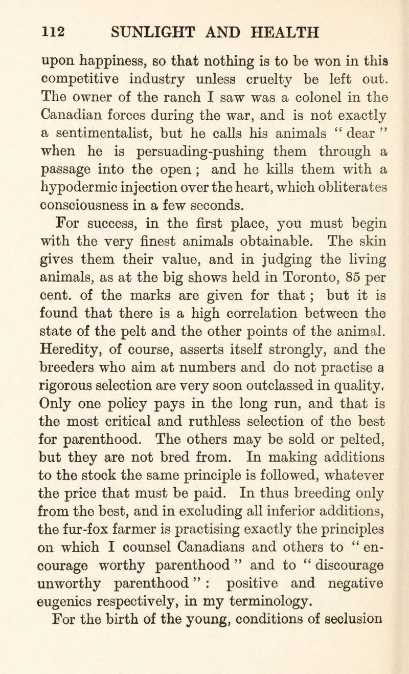upon happiness, so that nothing is to he won in this competitive industry unless cruelty be left out. The owner of the ranch I saw was a colonel in the Canadian forces during the war, and is not exactly a sentimentalist, but he calls his animals “ dear ” when he is persuading-pushing them through a passage into the open ; and he kills them with a hypodermic injection over the heart, which obliterates consciousness in a few seconds. For success, in the first place, you must begin with the very finest animals obtainable. The skin gives them their value, and in judging the living animals, as at the big shows held in Toronto, 85 per cent, of the marks are given for that; but it is found that there is a high correlation between the state of the pelt and the other points of the animal. Heredity, of course, asserts itself strongly, and the breeders who aim at numbers and do not practise a rigorous selection are very soon outclassed in quality. Only one policy pays in the long run, and that is the most critical and ruthless selection of the best for parenthood. The others may be sold or pelted, but they are not bred from. In making additions to the stock the same principle is followed, whatever the price that must be paid. In thus breeding only from the best, and in excluding all inferior additions, the fur-fox farmer is practising exactly the principles on which I counsel Canadians and others to “ en¬ courage worthy parenthood ” and to “ discourage unworthy parenthood ” : positive and negative eugenics respectively, in my terminology. For the birth of the young, conditions of seclusion