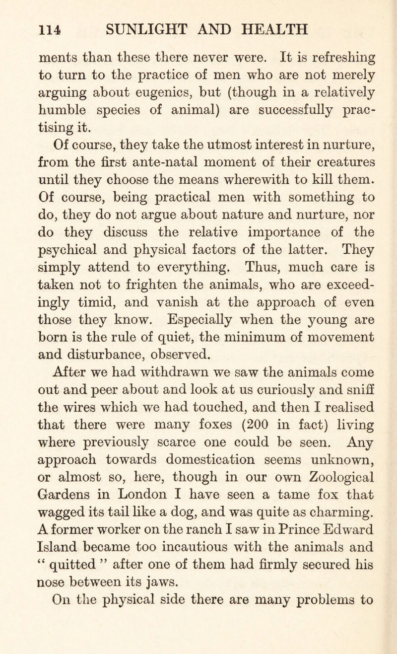 ments than these there never were. It is refreshing to turn to the practice of men who are not merely arguing about eugenics, but (though in a relatively humble species of animal) are successfully prac¬ tising it. Of course, they take the utmost interest in nurture, from the first ante-natal moment of their creatures until they choose the means wherewith to kill them. Of course, being practical men with something to do, they do not argue about nature and nurture, nor do they discuss the relative importance of the psychical and physical factors of the latter. They simply attend to everything. Thus, much care is taken not to frighten the animals, who are exceed¬ ingly timid, and vanish at the approach of even those they know. Especially when the young are born is the rule of quiet, the minimum of movement and disturbance, observed. After we had withdrawn we saw the animals come out and peer about and look at us curiously and sniff the wires which we had touched, and then I realised that there were many foxes (200 in fact) living where previously scarce one could be seen. Any approach towards domestication seems unknown, or almost so, here, though in our own Zoological Gardens in London I have seen a tame fox that wagged its tail like a dog, and was quite as charming. A former worker on the ranch I saw in Prince Edward Island became too incautious with the animals and “ quitted ” after one of them had firmly secured his nose between its jaws. On the physical side there are many problems to