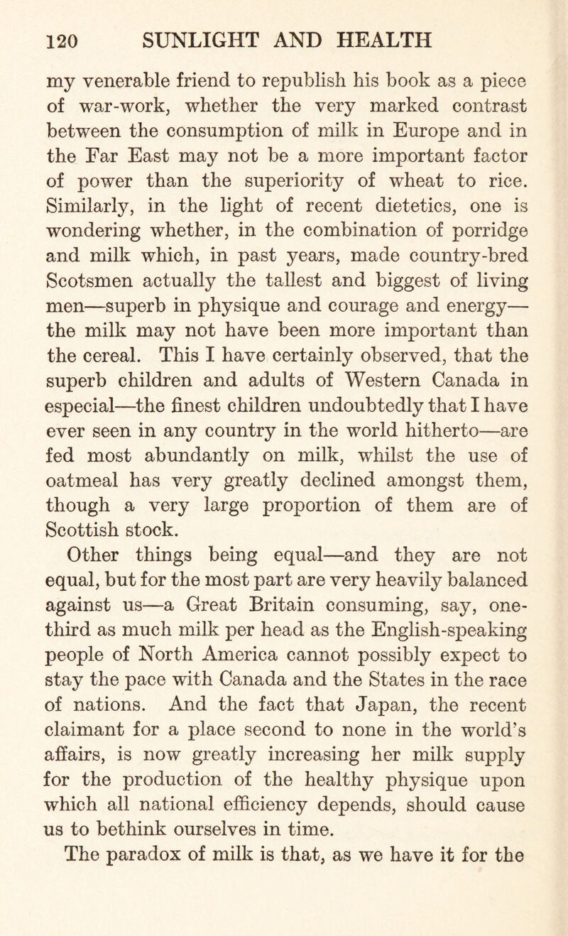 my venerable friend to republish his book as a piece of war-work, whether the very marked contrast between the consumption of milk in Europe and in the Far East may not be a more important factor of power than the superiority of wheat to rice. Similarly, in the light of recent dietetics, one is wondering whether, in the combination of porridge and milk which, in past years, made country-bred Scotsmen actually the tallest and biggest of living men—superb in physique and courage and energy— the milk may not have been more important than the cereal. This I have certainly observed, that the superb children and adults of Western Canada in especial—the finest children undoubtedly that I have ever seen in any country in the world hitherto—are fed most abundantly on milk, whilst the use of oatmeal has very greatly declined amongst them, though a very large proportion of them are of Scottish stock. Other things being equal—and they are not equal, but for the most part are very heavily balanced against us—a Great Britain consuming, say, one- third as much milk per head as the English-speaking people of North America cannot possibly expect to stay the pace with Canada and the States in the race of nations. And the fact that Japan, the recent claimant for a place second to none in the world’s affairs, is now greatly increasing her milk supply for the production of the healthy physique upon which all national efficiency depends, should cause us to bethink ourselves in time. The paradox of milk is that, as we have it for the