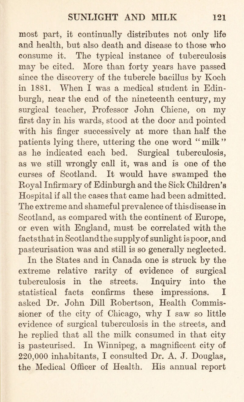 most part, it continually distributes not only life and health, but also death and disease to those who consume it. The typical instance of tuberculosis may be cited. More than forty years have passed since the discovery of the tubercle bacillus by Koch in 1881. When I was a medical student in Edin¬ burgh, near the end of the nineteenth century, my surgical teacher, Professor John Chiene, on my first day in his wards, stood at the door and pointed with his finger successively at more than half the patients lying there, uttering the one word “milk” as he indicated each bed. Surgical tuberculosis, as we still wrongly call it, was and is one of the curses of Scotland. It would have swamped the Royal Infirmary of Edinburgh and the Sick Children’s Hospital if all the cases that came had been admitted. The extreme and shameful prevalence of this disease in Scotland, as compared with the continent of Europe, or even with England, must be correlated with the facts that in Scotland the supply of sunlight is poor, and pasteurisation was and still is so generally neglected. In the States and in Canada one is struck by the extreme relative rarity of evidence of surgical tuberculosis in the streets. Inquiry into the statistical facts confirms these impressions. I asked Dr. John Dill Robertson, Health Commis¬ sioner of the city of Chicago, why I saw so little evidence of surgical tuberculosis in the streets, and he replied that all the milk consumed in that city is pasteurised. In Winnipeg, a magnificent city of 220,000 inhabitants, I consulted Dr. A. J. Douglas, the Medical Officer of Health. His annual report