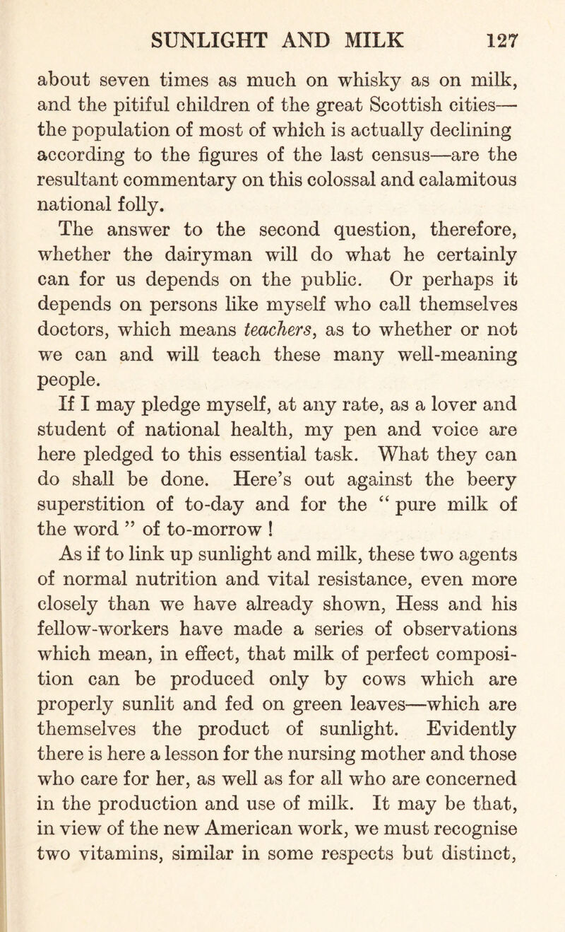 about seven times as much on whisky as on milk, and the pitiful children of the great Scottish cities— the population of most of which is actually declining according to the figures of the last census—are the resultant commentary on this colossal and calamitous national folly. The answer to the second question, therefore, whether the dairyman will do what he certainly can for us depends on the public. Or perhaps it depends on persons like myself who call themselves doctors, which means teachers, as to whether or not we can and will teach these many well-meaning people. If I may pledge myself, at any rate, as a lover and student of national health, my pen and voice are here pledged to this essential task. What thny can do shall be done. Here’s out against the beery superstition of to-day and for the “ pure milk of the word ” of to-morrow ! As if to link up sunlight and milk, these two agents of normal nutrition and vital resistance, even more closely than we have already shown, Hess and his fellow-workers have made a series of observations which mean, in effect, that milk of perfect composi¬ tion can be produced only by cows which are properly sunlit and fed on green leaves—which are themselves the product of sunlight. Evidently there is here a lesson for the nursing mother and those who care for her, as well as for all who are concerned in the production and use of milk. It may be that, in view of the new American work, we must recognise two vitamins, similar in some respects but distinct,