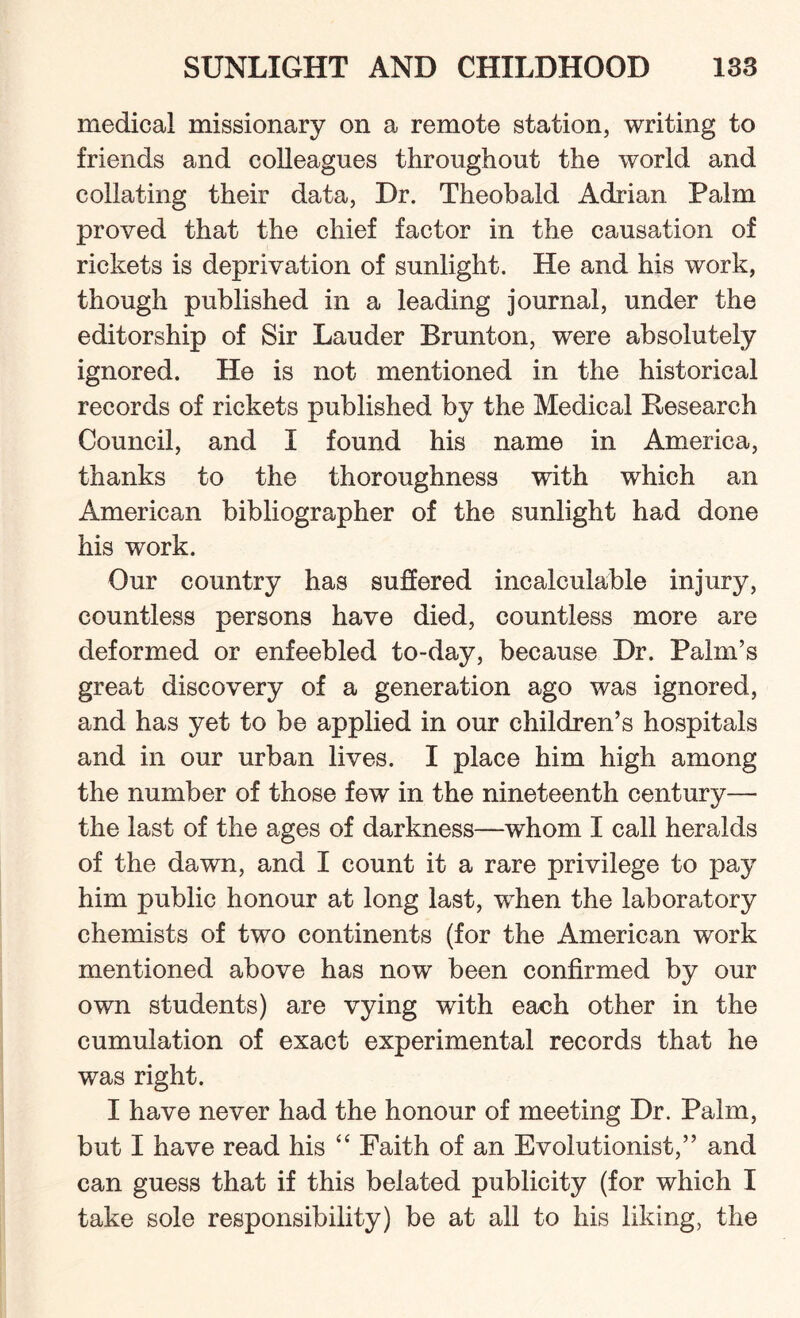 medical missionary on a remote station, writing to friends and colleagues throughout the world and collating their data, Dr. Theobald Adrian Palm proved that the chief factor in the causation of rickets is deprivation of sunlight. He and his work, though published in a leading journal, under the editorship of Sir Lauder Brunton, were absolutely ignored. He is not mentioned in the historical records of rickets published by the Medical Research Council, and I found his name in America, thanks to the thoroughness with which an American bibliographer of the sunlight had done his work. Our country has suffered incalculable injury, countless persons have died, countless more are deformed or enfeebled to-day, because Dr. Palm’s great discovery of a generation ago was ignored, and has yet to be applied in our children’s hospitals and in our urban lives. I place him high among the number of those few in the nineteenth century— the last of the ages of darkness—whom I call heralds of the dawn, and I count it a rare privilege to pay him public honour at long last, when the laboratory chemists of two continents (for the American work mentioned above has now been confirmed by our own students) are vying with each other in the cumulation of exact experimental records that he was right. I have never had the honour of meeting Dr. Palm, but I have read his “ Faith of an Evolutionist,” and can guess that if this belated publicity (for which I take sole responsibility) be at all to his liking, the