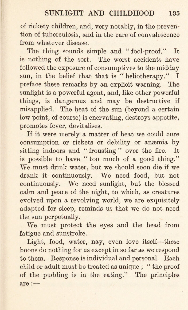 of rickety children, and, very notably, in the preven¬ tion of tuberculosis, and in the care of convalescence from whatever disease. The thing sounds simple and “ fool-proof.” It is nothing of the sort. The worst accidents have followed the exposure of consumptives to the midday sun, in the belief that that is “ heliotherapy.” I preface these remarks by an explicit warning. The sunlight is a powerful agent, and, like other powerful things, is dangerous and may be destructive if misapplied. The heat of the sun (beyond a certain low point, of course) is enervating, destroys appetite, promotes fever, devitalises. If it were merely a matter of heat we could cure consumption or rickets or debility or anaemia by sitting indoors and “ frousting ” over the fire. It is possible to have “ too much of a good thing.” We must drink water, but we should soon die if we drank it continuously. We need food, but not continuously. We need sunlight, but the blessed calm and peace of the night, to which, as creatures evolved upon a revolving world, we are exquisitely adapted for sleep, reminds us that wre do not need the sun perpetually. We must protect the eyes and the head from fatigue and sunstroke. Light, food, water, nay, even love itself—these boons do nothing for us except in so far as we respond to them. Response is individual and personal. Each child or adult must be treated as unique ; “ the proof of the pudding is in the eating.” The principles are :—