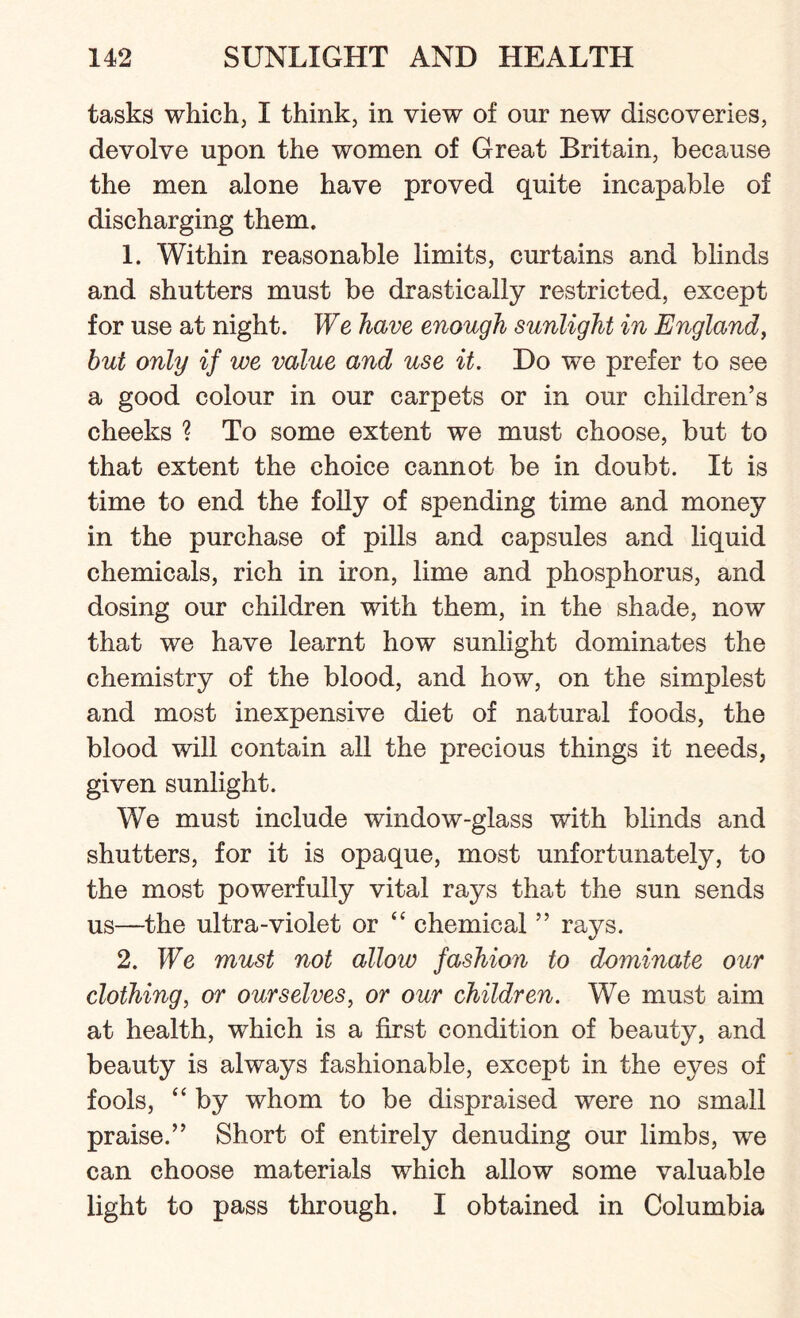 tasks which, I think, in view of onr new discoveries, devolve upon the women of Great Britain, because the men alone have proved quite incapable of discharging them. 1. Within reasonable limits, curtains and blinds and shutters must be drastically restricted, except for use at night. We have enough sunlight in England, but only if we value and use it. Do we prefer to see a good colour in our carpets or in our children’s cheeks ? To some extent we must choose, but to that extent the choice cannot be in doubt. It is time to end the folly of spending time and money in the purchase of pills and capsules and liquid chemicals, rich in iron, lime and phosphorus, and dosing our children with them, in the shade, now that we have learnt how sunlight dominates the chemistry of the blood, and how, on the simplest and most inexpensive diet of natural foods, the blood will contain all the precious things it needs, given sunlight. We must include window-glass with blinds and shutters, for it is opaque, most unfortunately, to the most powerfully vital rays that the sun sends us—the ultra-violet or “ chemical ” rays. 2. We must not allow fashion to dominate our clothing, or ourselves, or our children. We must aim at health, which is a first condition of beauty, and beauty is always fashionable, except in the eyes of fools, “ by whom to be dispraised were no small praise.” Short of entirely denuding our limbs, we can choose materials which allow some valuable light to pass through. I obtained in Columbia