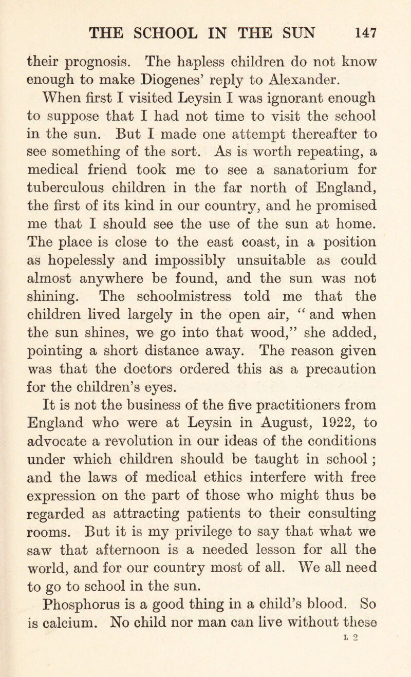 their prognosis. The hapless children do not know enough to make Diogenes’ reply to Alexander. When first I visited Leysin I was ignorant enough to suppose that I had not time to visit the school in the sun. But I made one attempt thereafter to see something of the sort. As is worth repeating, a medical friend took me to see a sanatorium for tuberculous children in the far north of England, the first of its kind in our country, and he promised me that I should see the use of the sun at home. The place is close to the east coast, in a position as hopelessly and impossibly unsuitable as could almost anywhere be found, and the sun was not shining. The schoolmistress told me that the children lived largely in the open air, “ and when the sun shines, we go into that wood,” she added, pointing a short distance away. The reason given was that the doctors ordered this as a precaution for the children’s eyes. It is not the business of the five practitioners from England who were at Leysin in August, 1922, to advocate a revolution in our ideas of the conditions under which children should be taught in school; and the laws of medical ethics interfere with free expression on the part of those who might thus be regarded as attracting patients to their consulting rooms. But it is my privilege to say that what we saw that afternoon is a needed lesson for all the world, and for our country most of all. We all need to go to school in the sun. Phosphorus is a good thing in a child’s blood. So is calcium. No child nor man can live without these
